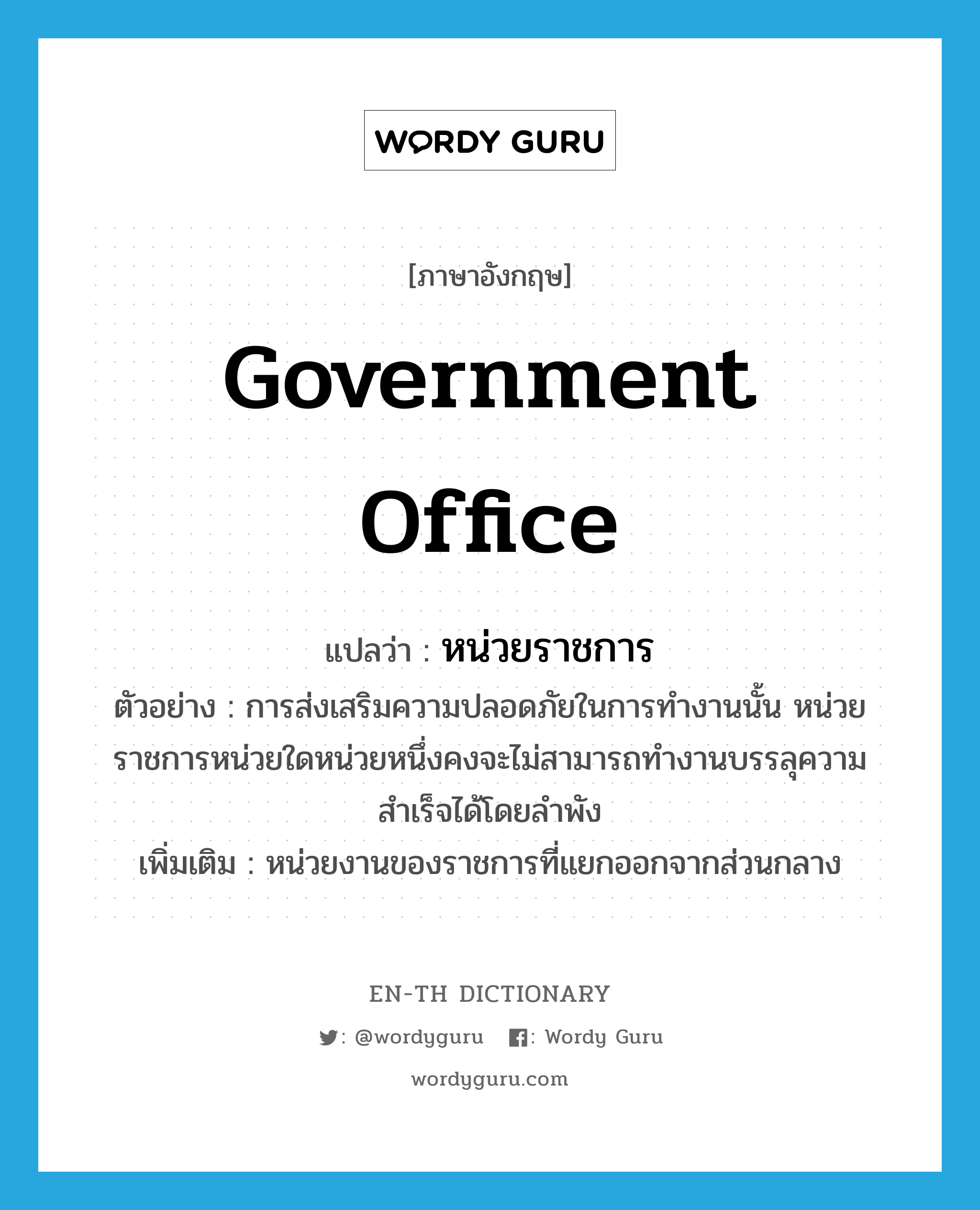 government office แปลว่า?, คำศัพท์ภาษาอังกฤษ government office แปลว่า หน่วยราชการ ประเภท N ตัวอย่าง การส่งเสริมความปลอดภัยในการทำงานนั้น หน่วยราชการหน่วยใดหน่วยหนึ่งคงจะไม่สามารถทำงานบรรลุความสำเร็จได้โดยลำพัง เพิ่มเติม หน่วยงานของราชการที่แยกออกจากส่วนกลาง หมวด N