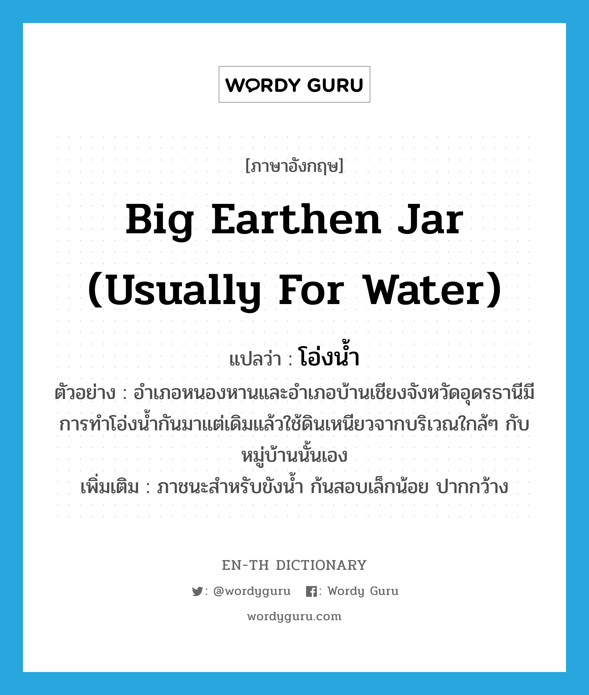 big earthen jar (usually for water) แปลว่า?, คำศัพท์ภาษาอังกฤษ big earthen jar (usually for water) แปลว่า โอ่งน้ำ ประเภท N ตัวอย่าง อำเภอหนองหานและอำเภอบ้านเชียงจังหวัดอุดรธานีมีการทำโอ่งน้ำกันมาแต่เดิมแล้วใช้ดินเหนียวจากบริเวณใกล้ๆ กับหมู่บ้านนั้นเอง เพิ่มเติม ภาชนะสำหรับขังน้ำ ก้นสอบเล็กน้อย ปากกว้าง หมวด N