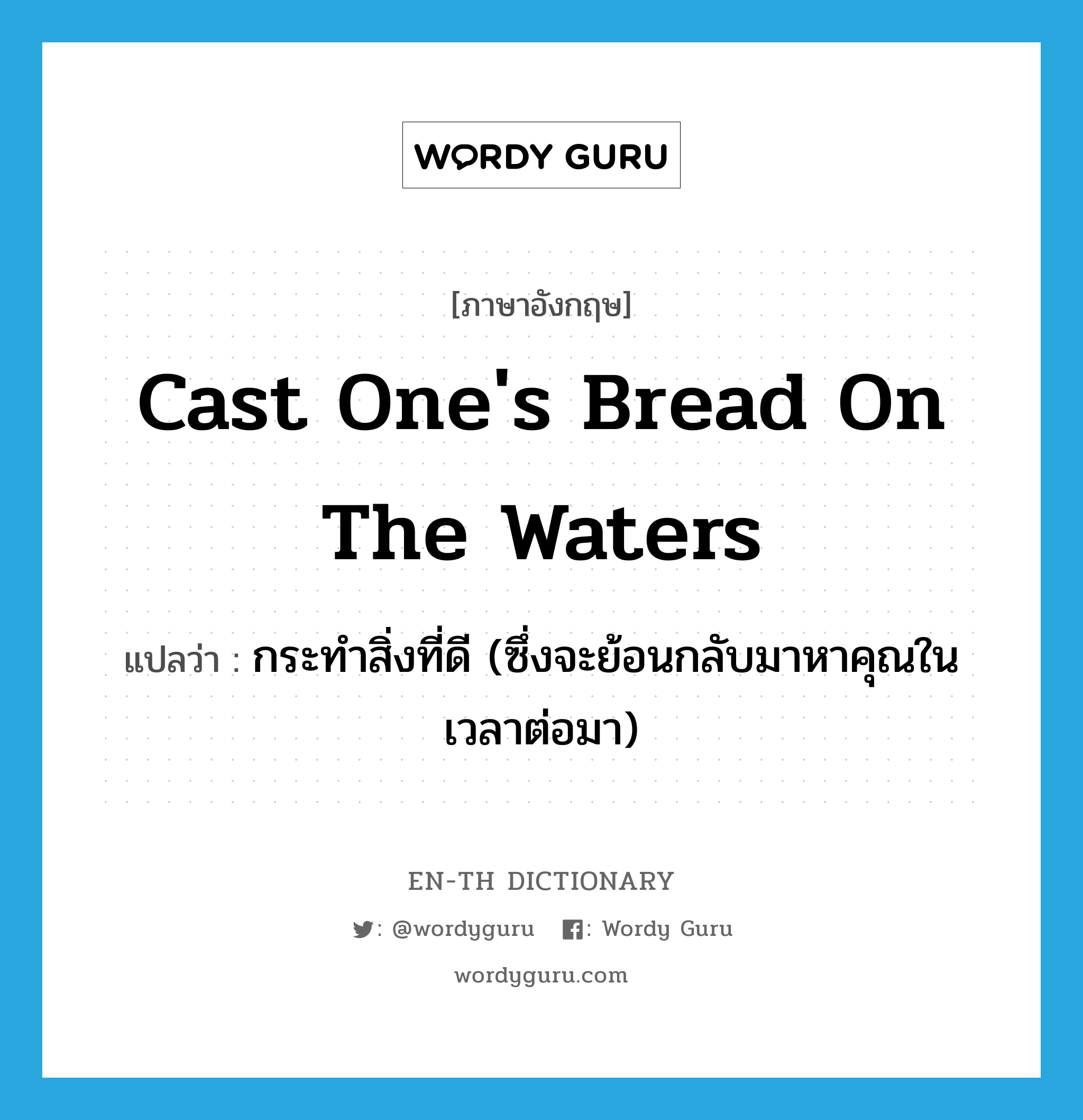 cast one&#39;s bread on the waters แปลว่า?, คำศัพท์ภาษาอังกฤษ cast one&#39;s bread on the waters แปลว่า กระทำสิ่งที่ดี (ซึ่งจะย้อนกลับมาหาคุณในเวลาต่อมา) ประเภท IDM หมวด IDM