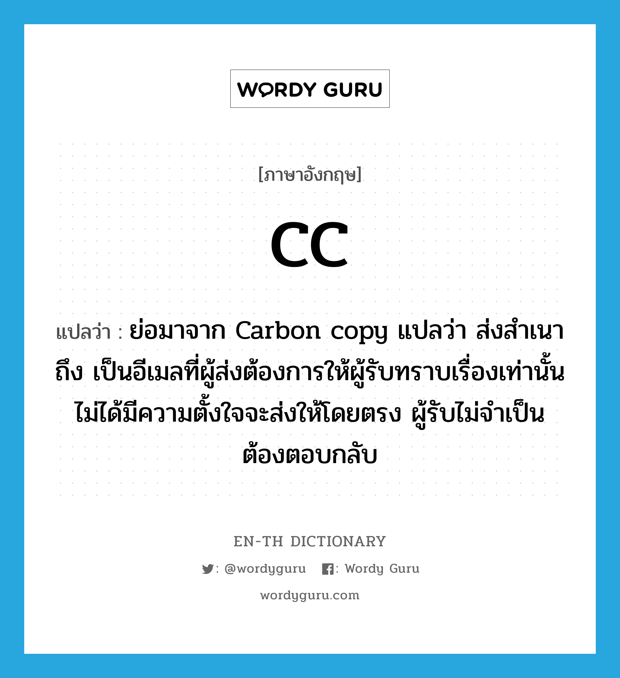 CC แปลว่า?, คำศัพท์ภาษาอังกฤษ CC แปลว่า ย่อมาจาก Carbon copy แปลว่า ส่งสำเนาถึง เป็นอีเมลที่ผู้ส่งต้องการให้ผู้รับทราบเรื่องเท่านั้น ไม่ได้มีความตั้งใจจะส่งให้โดยตรง ผู้รับไม่จำเป็นต้องตอบกลับ ประเภท abbr หมวด abbr