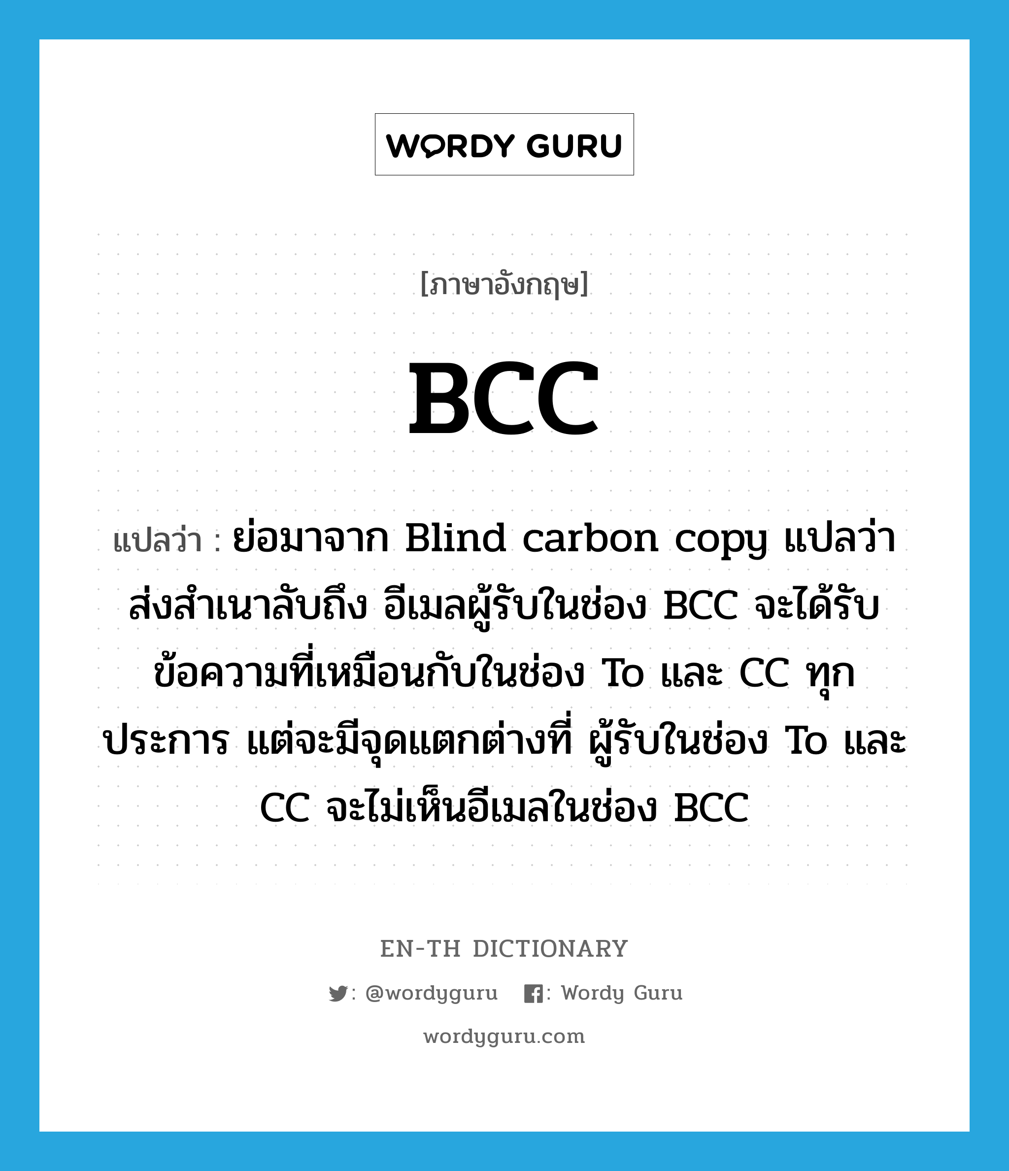 BCC แปลว่า?, คำศัพท์ภาษาอังกฤษ BCC แปลว่า ย่อมาจาก Blind carbon copy แปลว่า ส่งสำเนาลับถึง อีเมลผู้รับในช่อง BCC จะได้รับข้อความที่เหมือนกับในช่อง To และ CC ทุกประการ แต่จะมีจุดแตกต่างที่ ผู้รับในช่อง To และ CC จะไม่เห็นอีเมลในช่อง BCC ประเภท abbr หมวด abbr