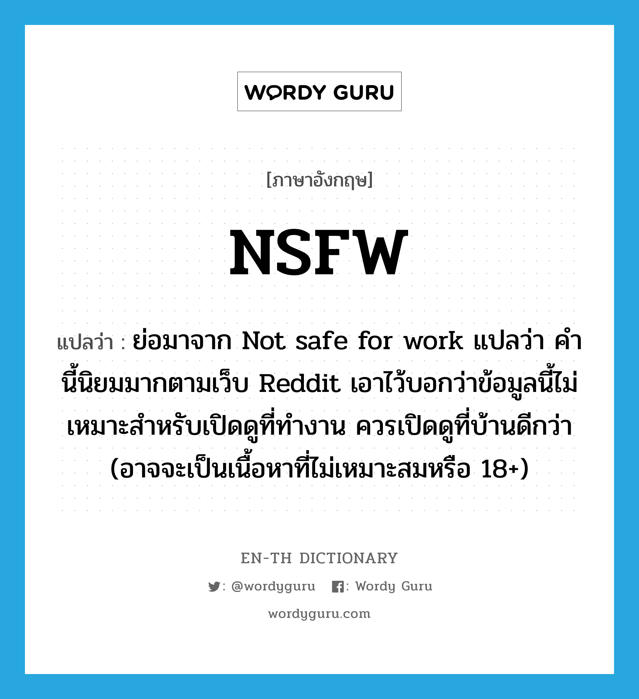 NSFW แปลว่า?, คำศัพท์ภาษาอังกฤษ NSFW แปลว่า ย่อมาจาก Not safe for work แปลว่า คำนี้นิยมมากตามเว็บ Reddit เอาไว้บอกว่าข้อมูลนี้ไม่เหมาะสำหรับเปิดดูที่ทำงาน ควรเปิดดูที่บ้านดีกว่า (อาจจะเป็นเนื้อหาที่ไม่เหมาะสมหรือ 18+) ประเภท abbr หมวด abbr