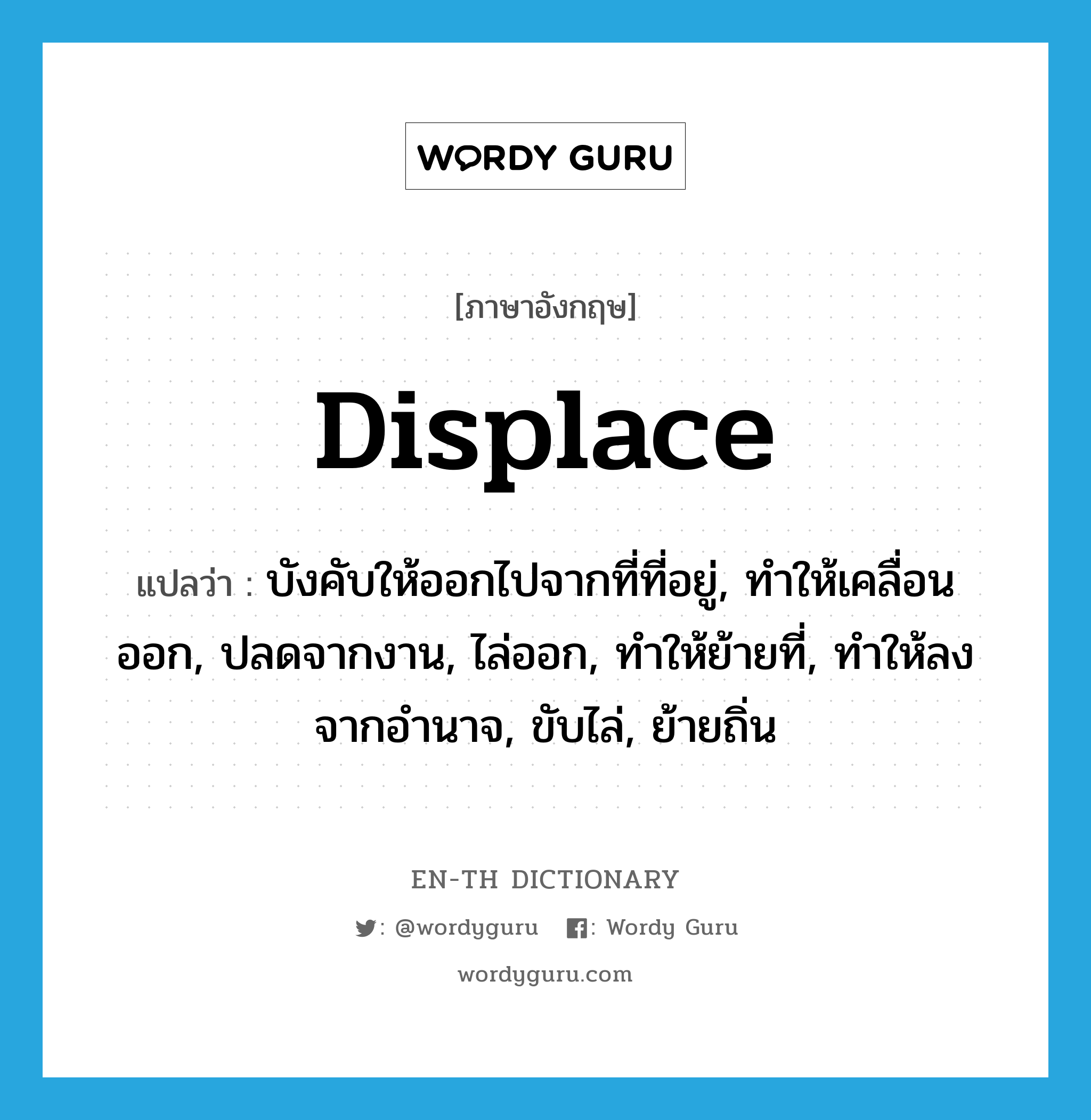 displace แปลว่า?, คำศัพท์ภาษาอังกฤษ displace แปลว่า บังคับให้ออกไปจากที่ที่อยู่, ทำให้เคลื่อนออก, ปลดจากงาน, ไล่ออก, ทำให้ย้ายที่, ทำให้ลงจากอำนาจ, ขับไล่, ย้ายถิ่น ประเภท VT หมวด VT