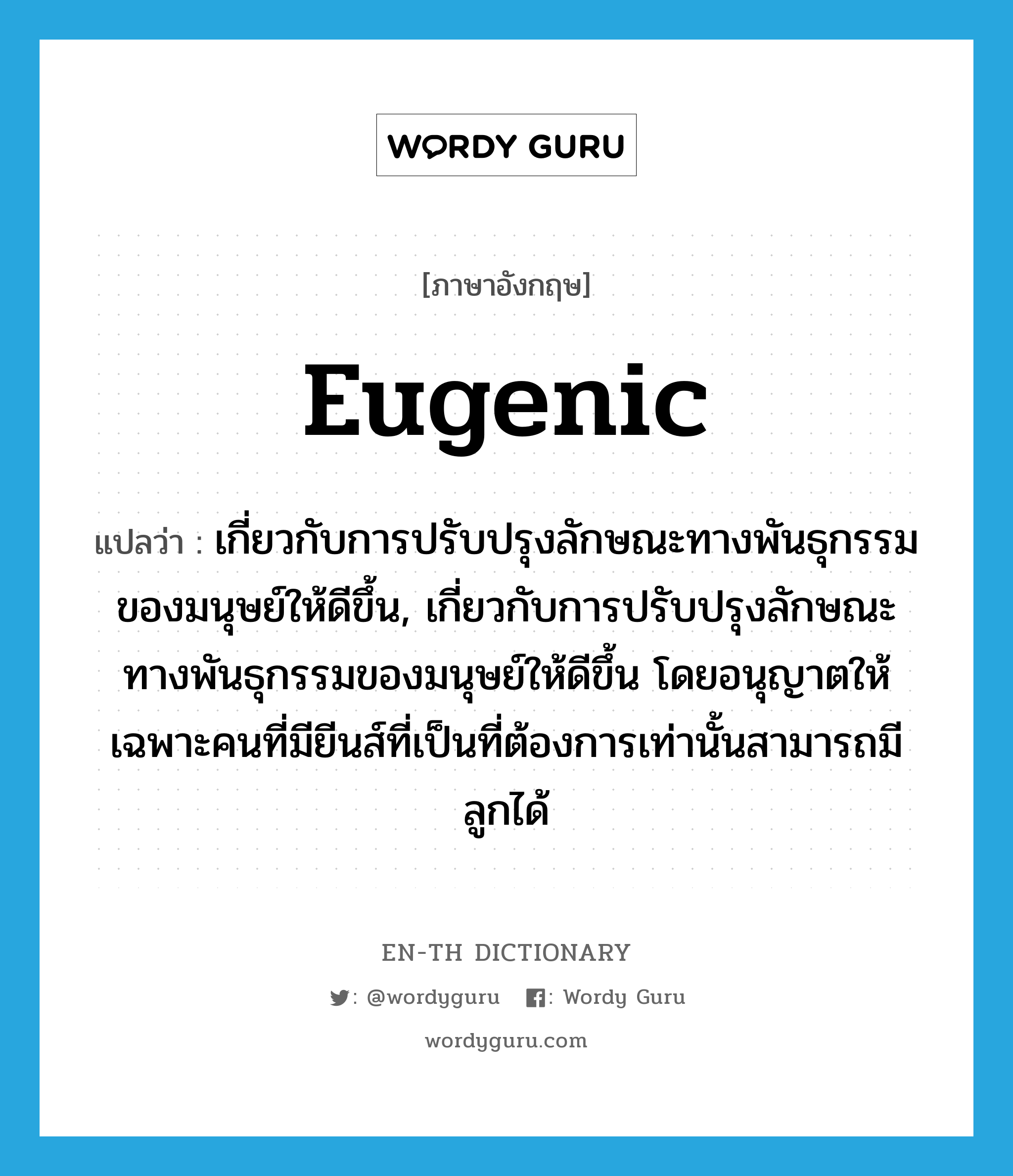 eugenic แปลว่า?, คำศัพท์ภาษาอังกฤษ eugenic แปลว่า เกี่ยวกับการปรับปรุงลักษณะทางพันธุกรรมของมนุษย์ให้ดีขึ้น, เกี่ยวกับการปรับปรุงลักษณะทางพันธุกรรมของมนุษย์ให้ดีขึ้น โดยอนุญาตให้เฉพาะคนที่มียีนส์ที่เป็นที่ต้องการเท่านั้นสามารถมีลูกได้ ประเภท ADJ หมวด ADJ