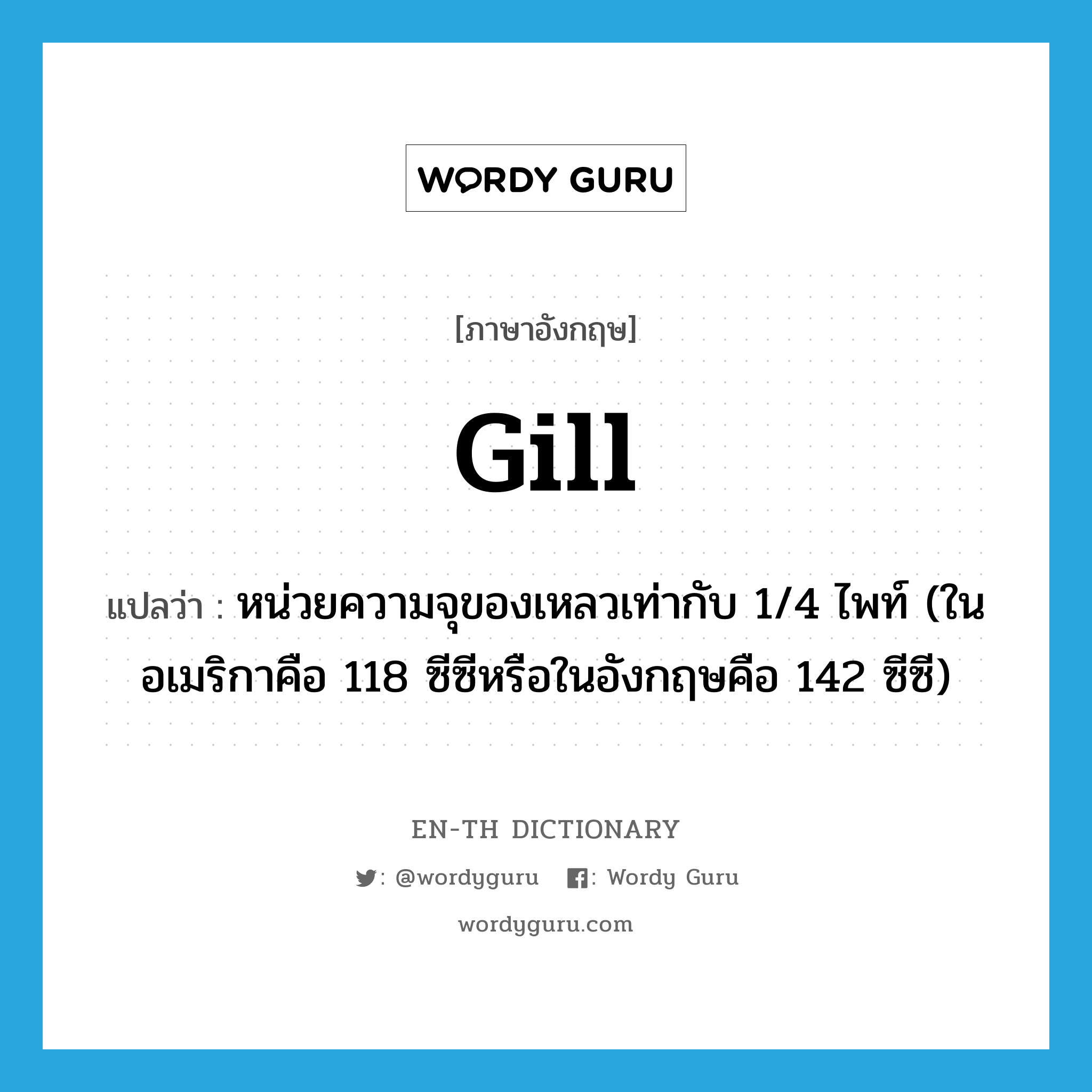 gill แปลว่า?, คำศัพท์ภาษาอังกฤษ gill แปลว่า หน่วยความจุของเหลวเท่ากับ 1/4 ไพท์ (ในอเมริกาคือ 118 ซีซีหรือในอังกฤษคือ 142 ซีซี) ประเภท N หมวด N