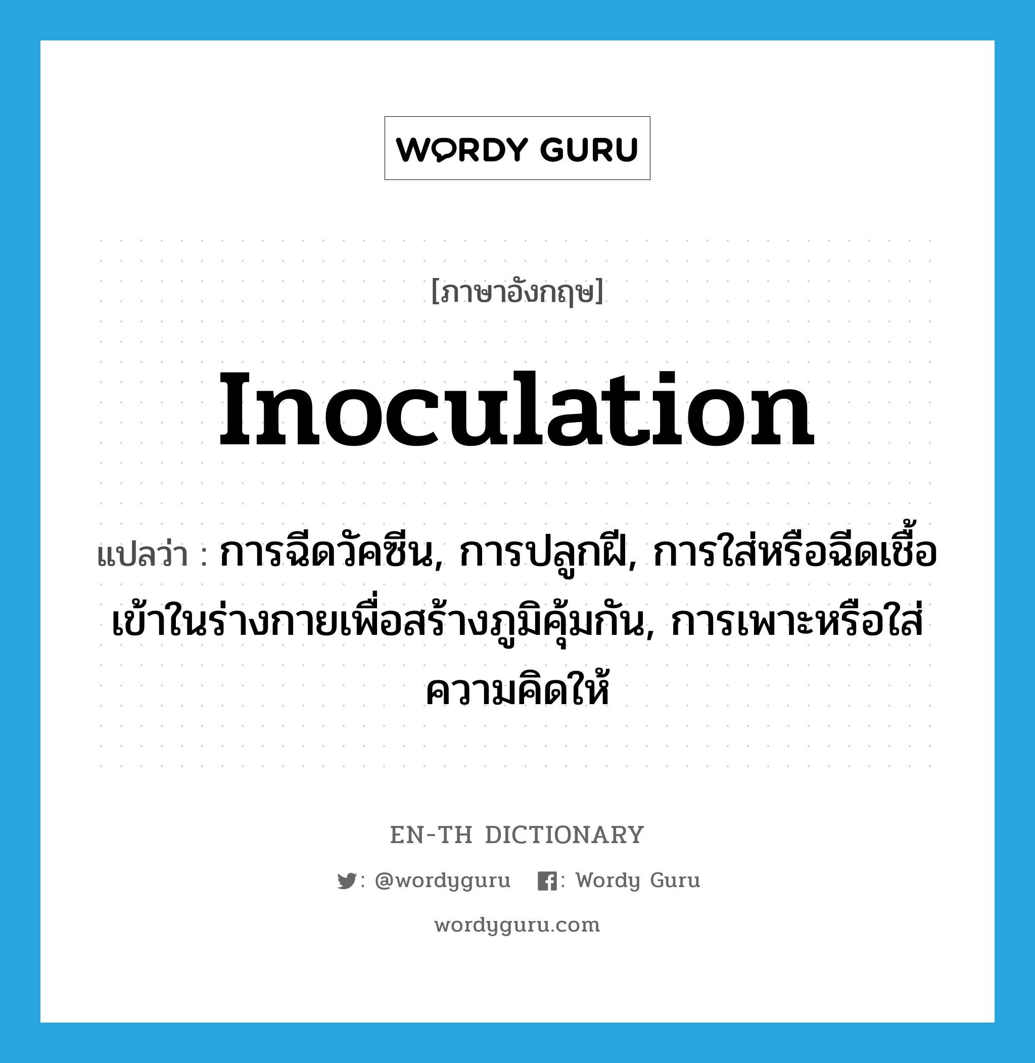 inoculation แปลว่า?, คำศัพท์ภาษาอังกฤษ inoculation แปลว่า การฉีดวัคซีน, การปลูกฝี, การใส่หรือฉีดเชื้อเข้าในร่างกายเพื่อสร้างภูมิคุ้มกัน, การเพาะหรือใส่ความคิดให้ ประเภท N หมวด N