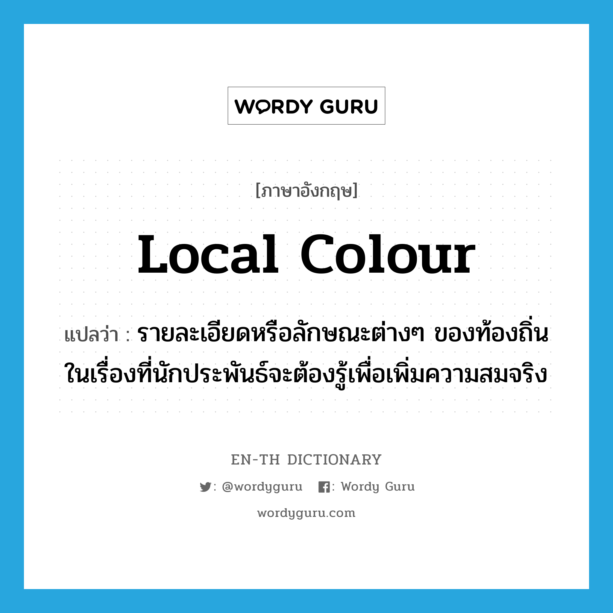 local colour แปลว่า?, คำศัพท์ภาษาอังกฤษ local colour แปลว่า รายละเอียดหรือลักษณะต่างๆ ของท้องถิ่นในเรื่องที่นักประพันธ์จะต้องรู้เพื่อเพิ่มความสมจริง ประเภท N หมวด N