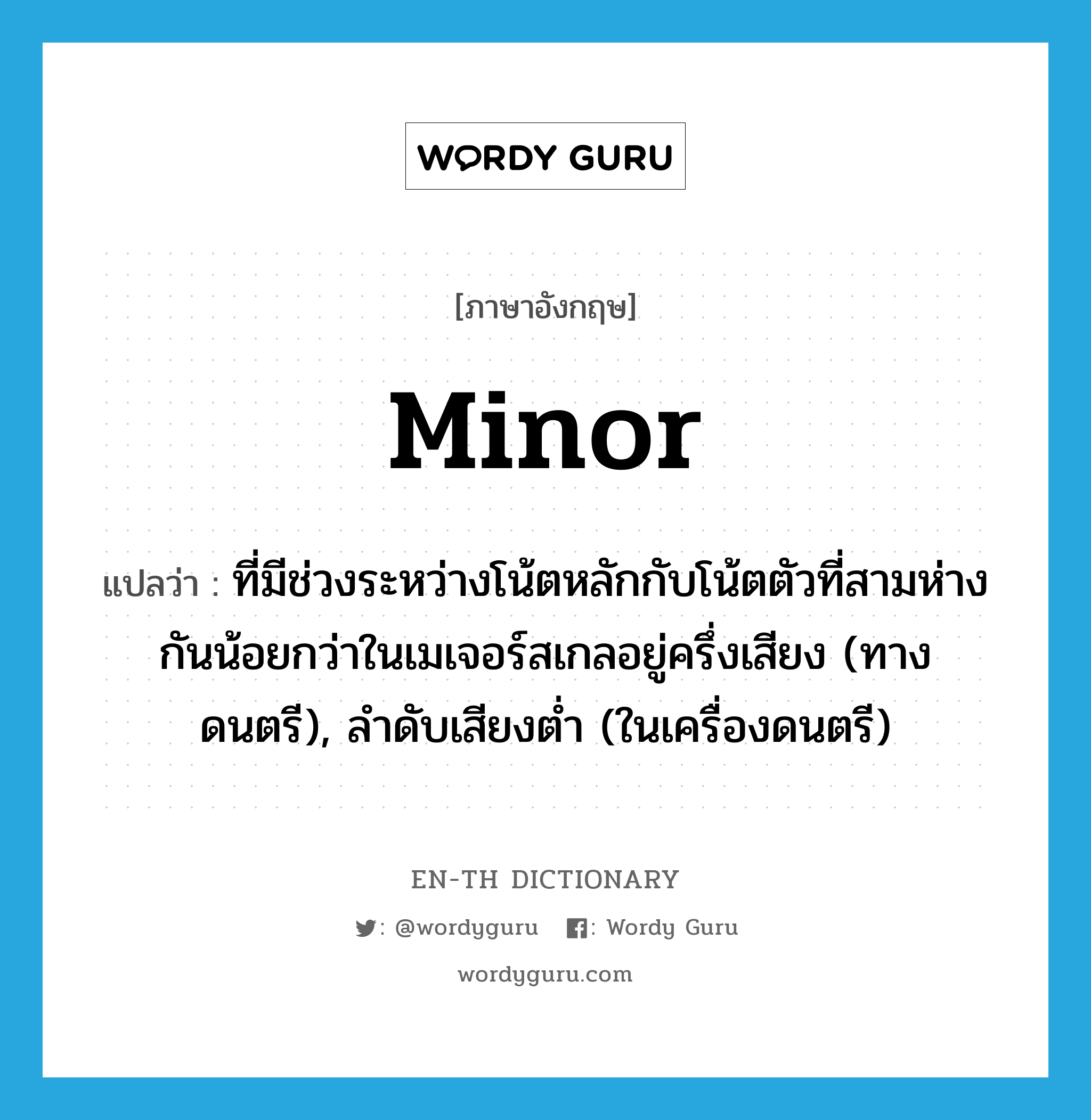 minor แปลว่า?, คำศัพท์ภาษาอังกฤษ minor แปลว่า ที่มีช่วงระหว่างโน้ตหลักกับโน้ตตัวที่สามห่างกันน้อยกว่าในเมเจอร์สเกลอยู่ครึ่งเสียง (ทางดนตรี), ลำดับเสียงต่ำ (ในเครื่องดนตรี) ประเภท ADJ หมวด ADJ