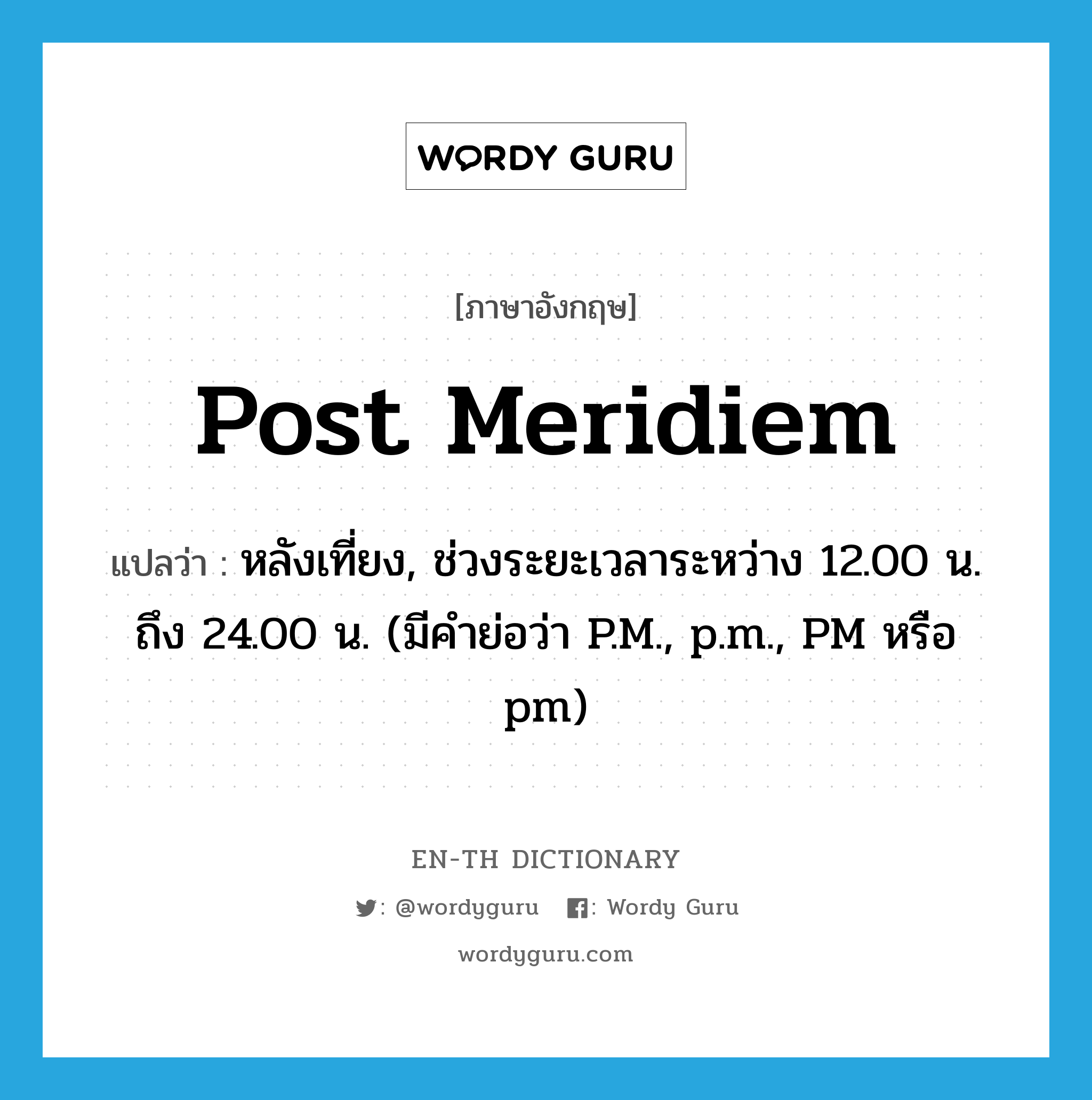 post meridiem แปลว่า?, คำศัพท์ภาษาอังกฤษ post meridiem แปลว่า หลังเที่ยง, ช่วงระยะเวลาระหว่าง 12.00 น. ถึง 24.00 น. (มีคำย่อว่า P.M., p.m., PM หรือ pm) ประเภท ADJ หมวด ADJ