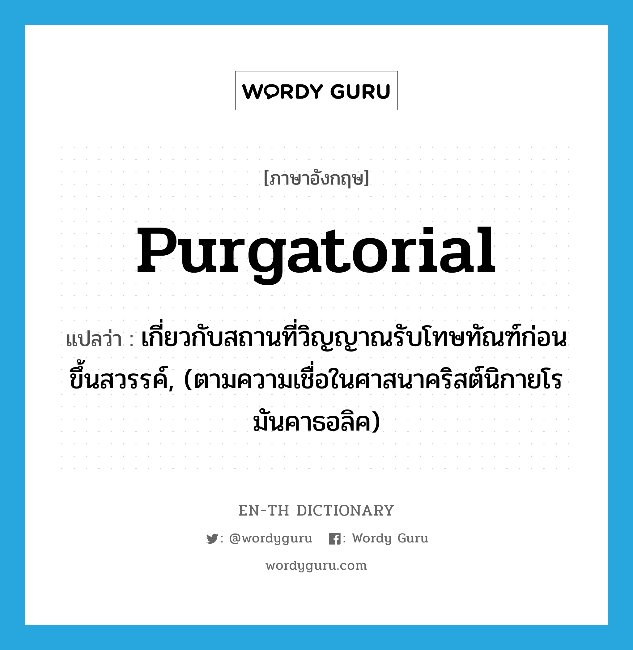 purgatorial แปลว่า?, คำศัพท์ภาษาอังกฤษ purgatorial แปลว่า เกี่ยวกับสถานที่วิญญาณรับโทษทัณฑ์ก่อนขึ้นสวรรค์, (ตามความเชื่อในศาสนาคริสต์นิกายโรมันคาธอลิค) ประเภท ADJ หมวด ADJ