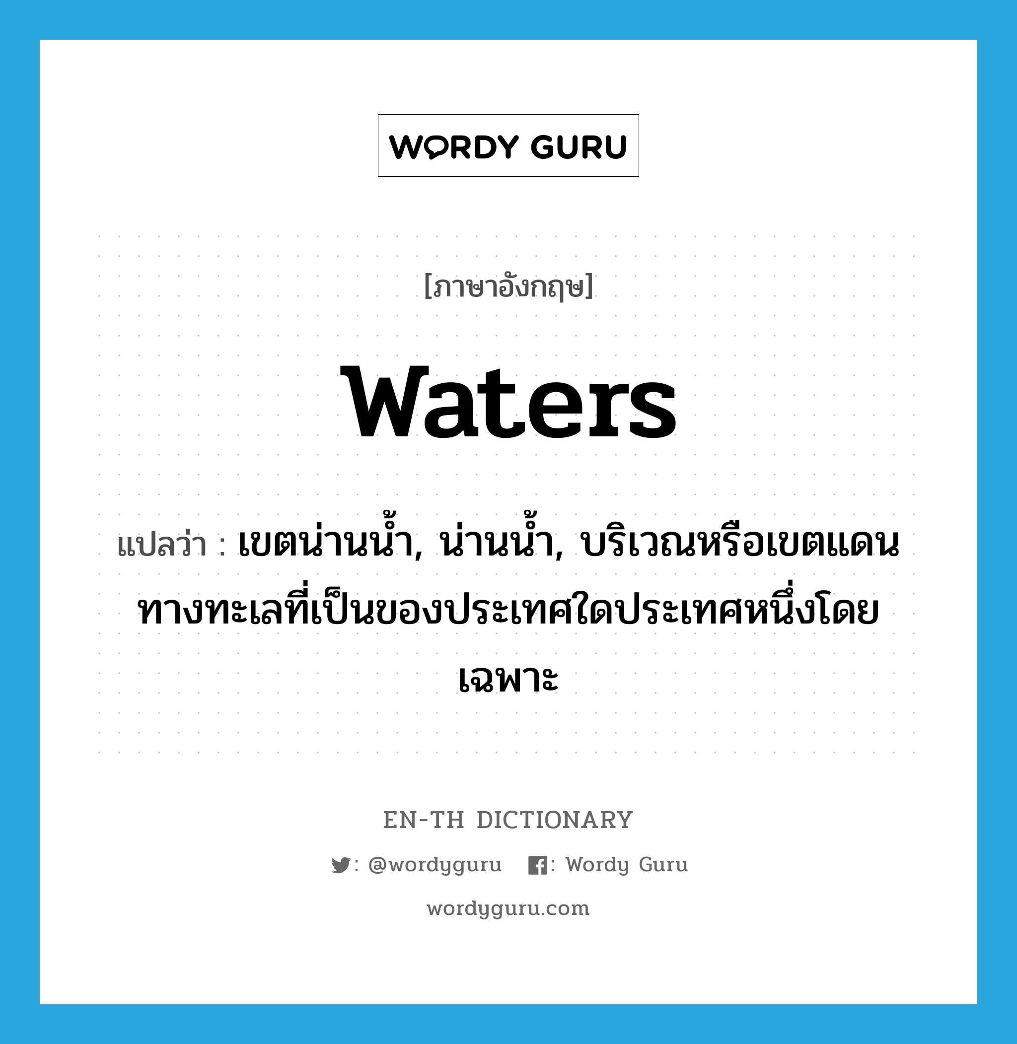 waters แปลว่า?, คำศัพท์ภาษาอังกฤษ waters แปลว่า เขตน่านน้ำ, น่านน้ำ, บริเวณหรือเขตแดนทางทะเลที่เป็นของประเทศใดประเทศหนึ่งโดยเฉพาะ ประเภท N หมวด N