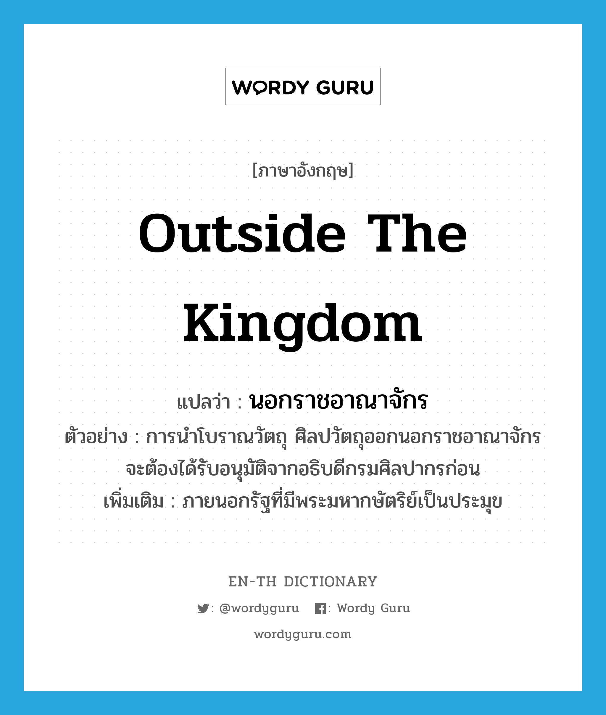 outside the Kingdom แปลว่า?, คำศัพท์ภาษาอังกฤษ outside the Kingdom แปลว่า นอกราชอาณาจักร ประเภท N ตัวอย่าง การนำโบราณวัตถุ ศิลปวัตถุออกนอกราชอาณาจักร จะต้องได้รับอนุมัติจากอธิบดีกรมศิลปากรก่อน เพิ่มเติม ภายนอกรัฐที่มีพระมหากษัตริย์เป็นประมุข หมวด N