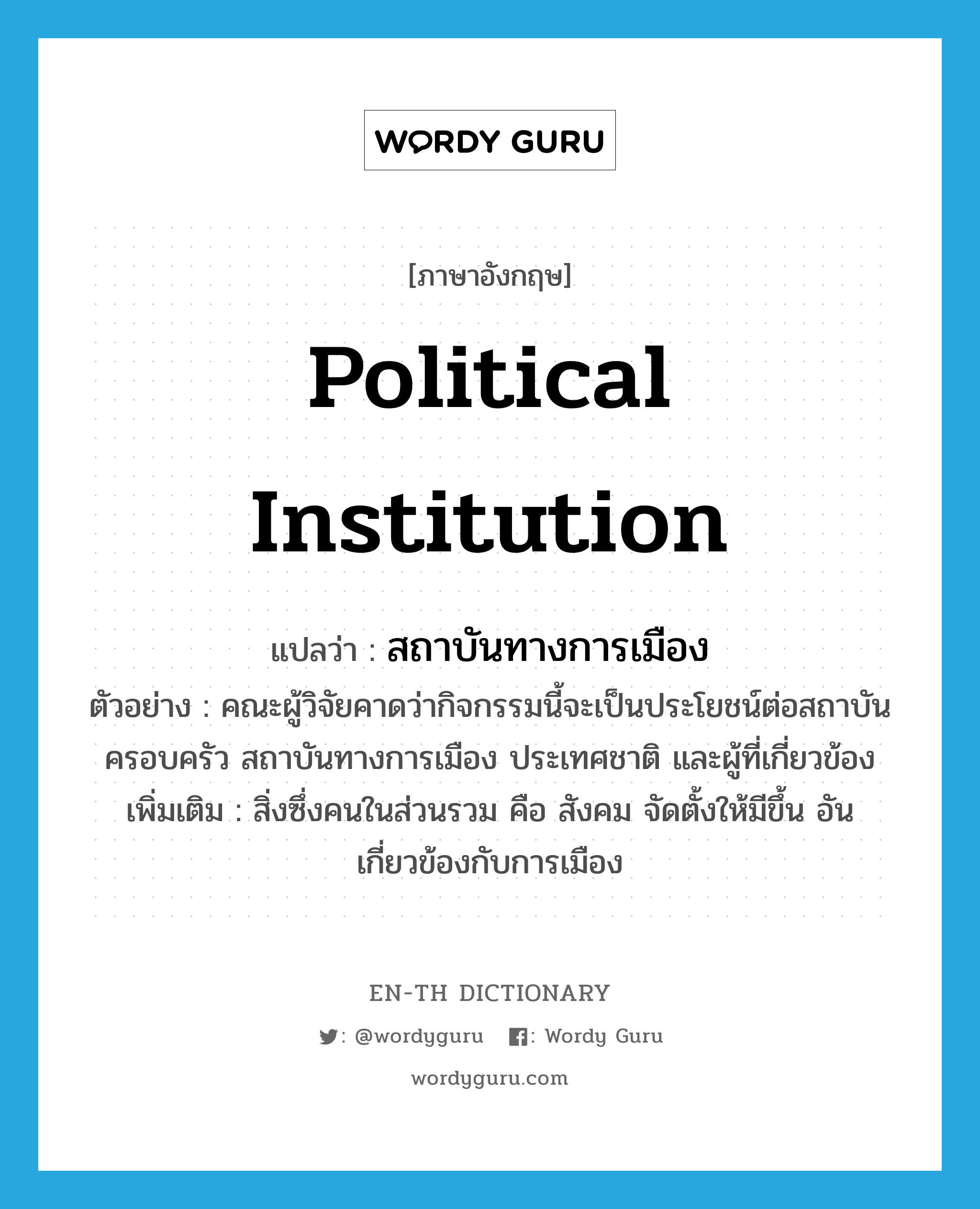 political institution แปลว่า?, คำศัพท์ภาษาอังกฤษ political institution แปลว่า สถาบันทางการเมือง ประเภท N ตัวอย่าง คณะผู้วิจัยคาดว่ากิจกรรมนี้จะเป็นประโยชน์ต่อสถาบันครอบครัว สถาบันทางการเมือง ประเทศชาติ และผู้ที่เกี่ยวข้อง เพิ่มเติม สิ่งซึ่งคนในส่วนรวม คือ สังคม จัดตั้งให้มีขึ้น อันเกี่ยวข้องกับการเมือง หมวด N