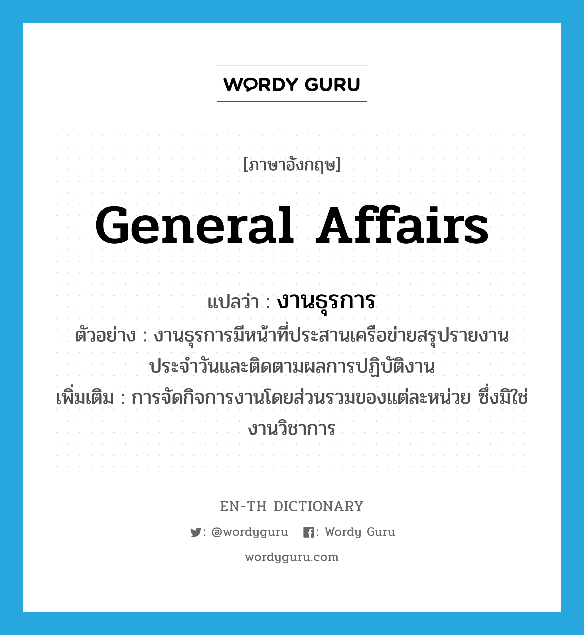 general affairs แปลว่า?, คำศัพท์ภาษาอังกฤษ general affairs แปลว่า งานธุรการ ประเภท N ตัวอย่าง งานธุรการมีหน้าที่ประสานเครือข่ายสรุปรายงานประจำวันและติดตามผลการปฏิบัติงาน เพิ่มเติม การจัดกิจการงานโดยส่วนรวมของแต่ละหน่วย ซึ่งมิใช่งานวิชาการ หมวด N