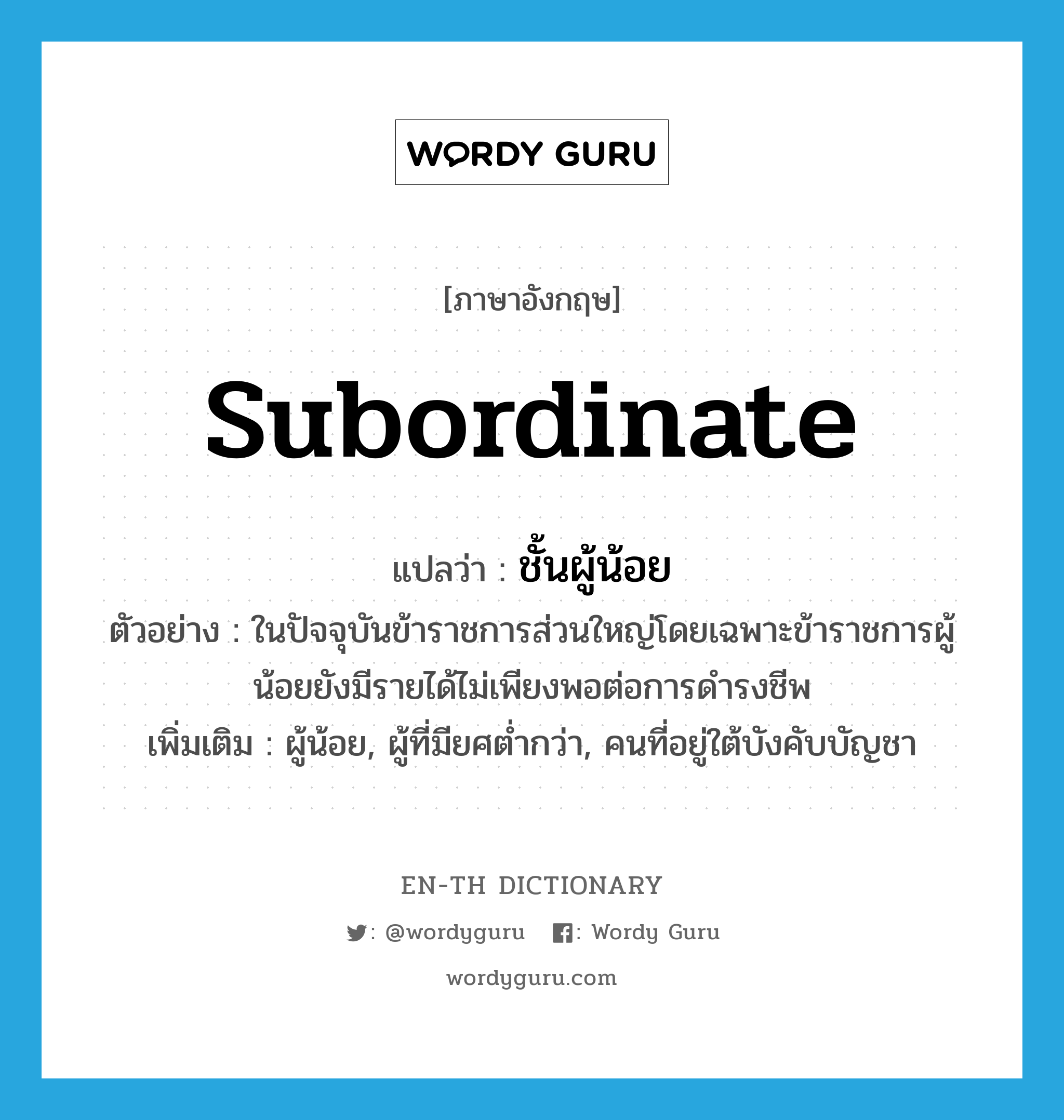 subordinate แปลว่า?, คำศัพท์ภาษาอังกฤษ subordinate แปลว่า ชั้นผู้น้อย ประเภท N ตัวอย่าง ในปัจจุบันข้าราชการส่วนใหญ่โดยเฉพาะข้าราชการผู้น้อยยังมีรายได้ไม่เพียงพอต่อการดำรงชีพ เพิ่มเติม ผู้น้อย, ผู้ที่มียศต่ำกว่า, คนที่อยู่ใต้บังคับบัญชา หมวด N