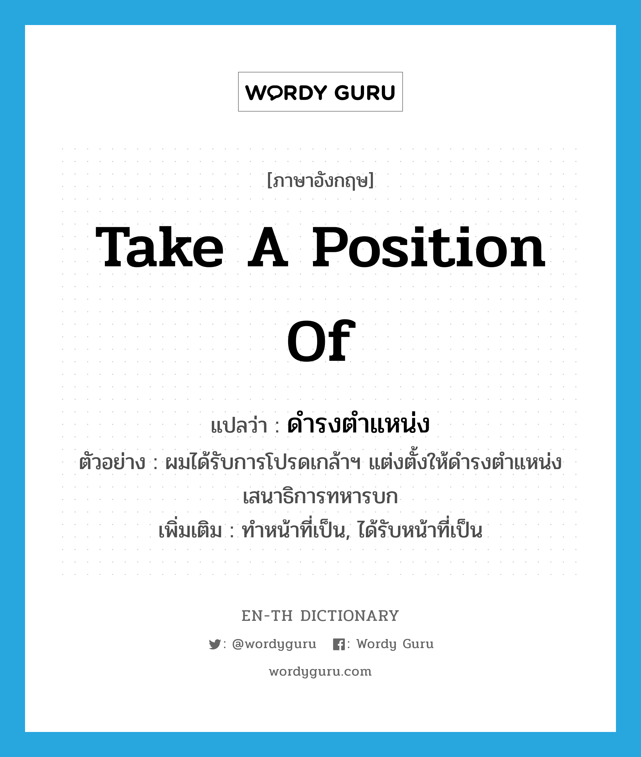 take a position of แปลว่า?, คำศัพท์ภาษาอังกฤษ take a position of แปลว่า ดำรงตำแหน่ง ประเภท V ตัวอย่าง ผมได้รับการโปรดเกล้าฯ แต่งตั้งให้ดำรงตำแหน่งเสนาธิการทหารบก เพิ่มเติม ทำหน้าที่เป็น, ได้รับหน้าที่เป็น หมวด V