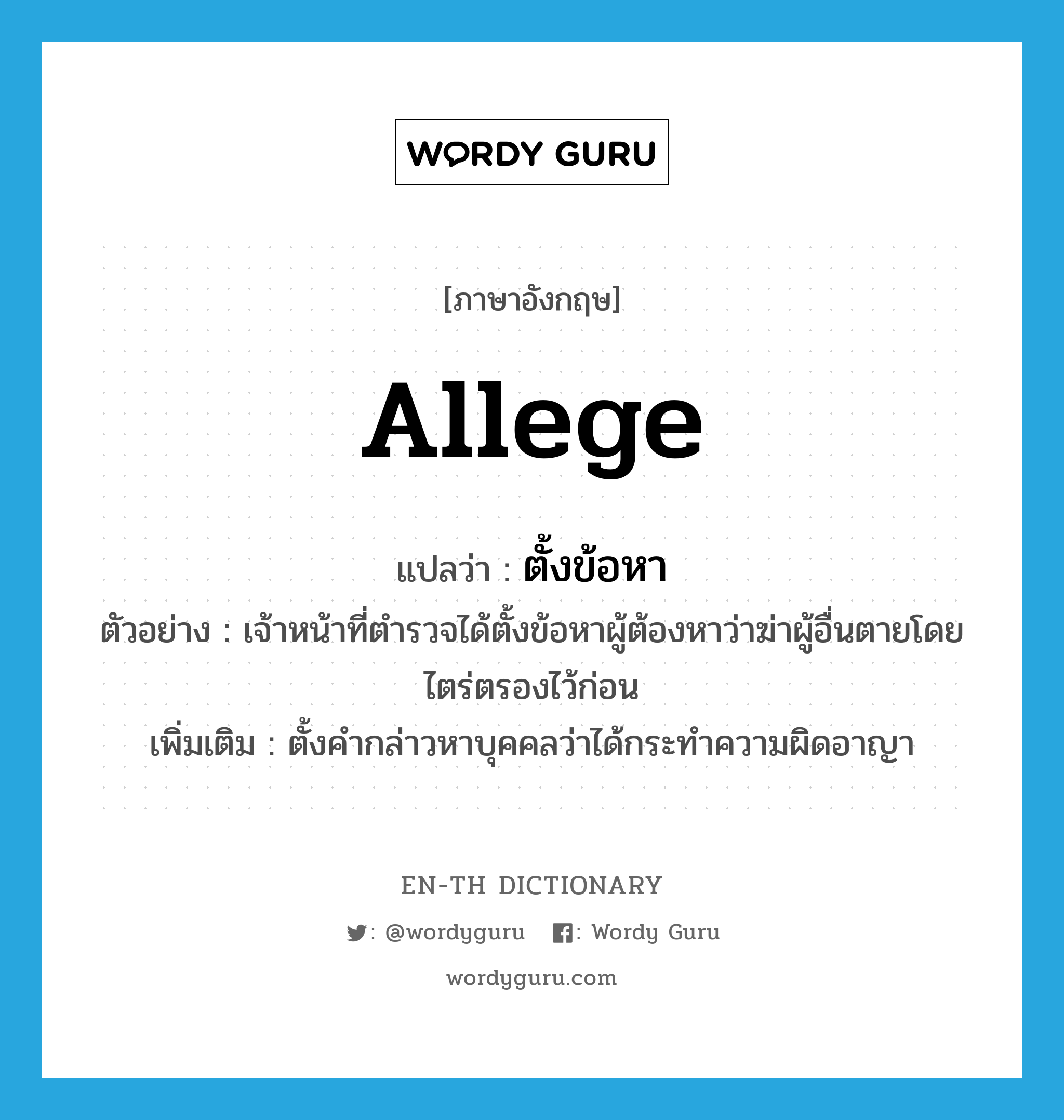 allege แปลว่า?, คำศัพท์ภาษาอังกฤษ allege แปลว่า ตั้งข้อหา ประเภท V ตัวอย่าง เจ้าหน้าที่ตำรวจได้ตั้งข้อหาผู้ต้องหาว่าฆ่าผู้อื่นตายโดยไตร่ตรองไว้ก่อน เพิ่มเติม ตั้งคำกล่าวหาบุคคลว่าได้กระทำความผิดอาญา หมวด V