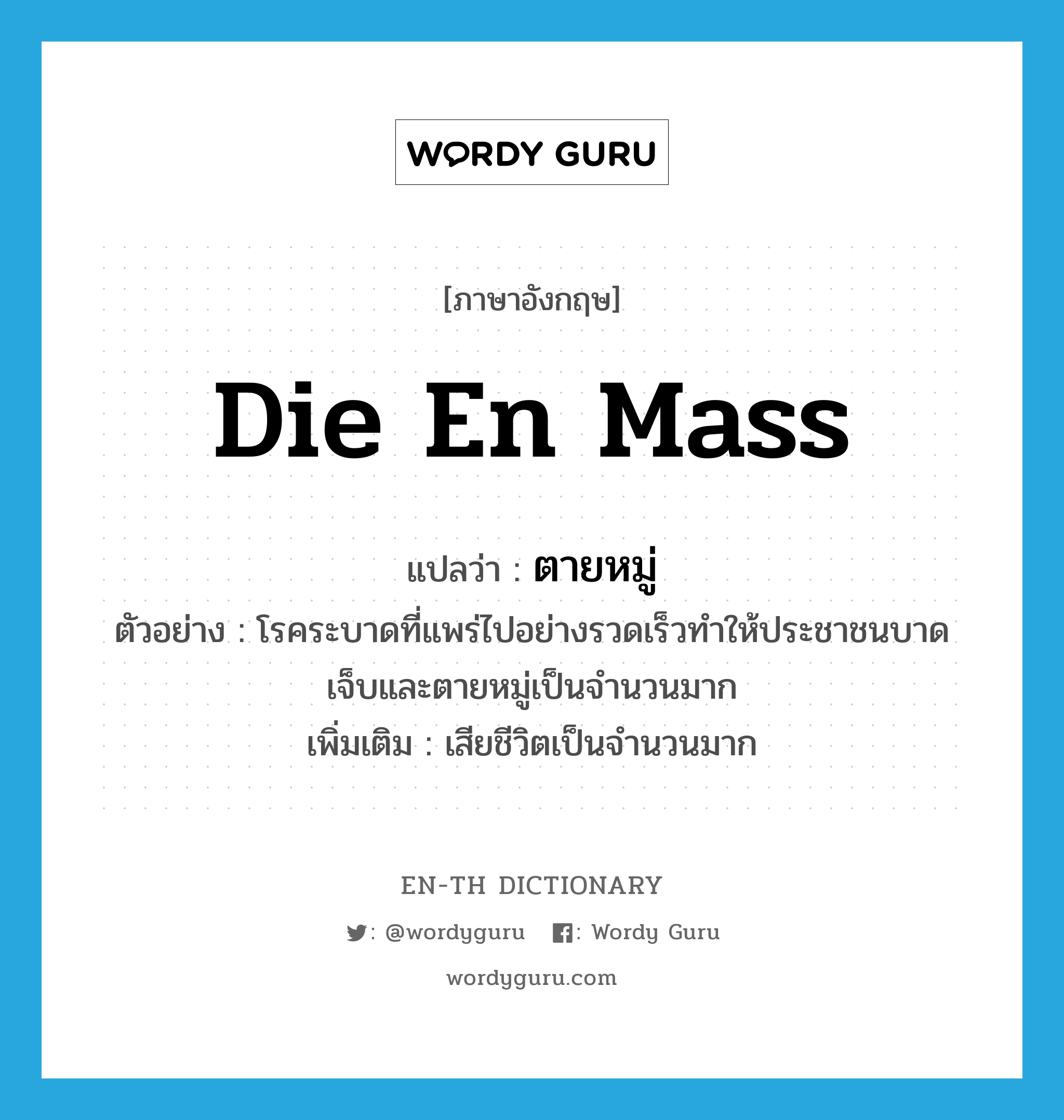 die en mass แปลว่า?, คำศัพท์ภาษาอังกฤษ die en mass แปลว่า ตายหมู่ ประเภท V ตัวอย่าง โรคระบาดที่แพร่ไปอย่างรวดเร็วทำให้ประชาชนบาดเจ็บและตายหมู่เป็นจำนวนมาก เพิ่มเติม เสียชีวิตเป็นจำนวนมาก หมวด V