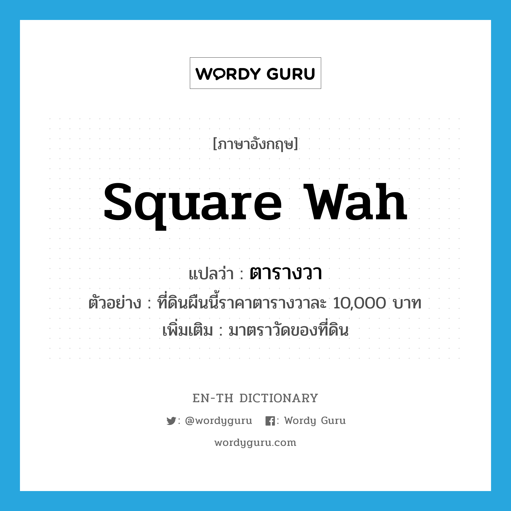 square wah แปลว่า?, คำศัพท์ภาษาอังกฤษ square wah แปลว่า ตารางวา ประเภท CLAS ตัวอย่าง ที่ดินผืนนี้ราคาตารางวาละ 10,000 บาท เพิ่มเติม มาตราวัดของที่ดิน หมวด CLAS