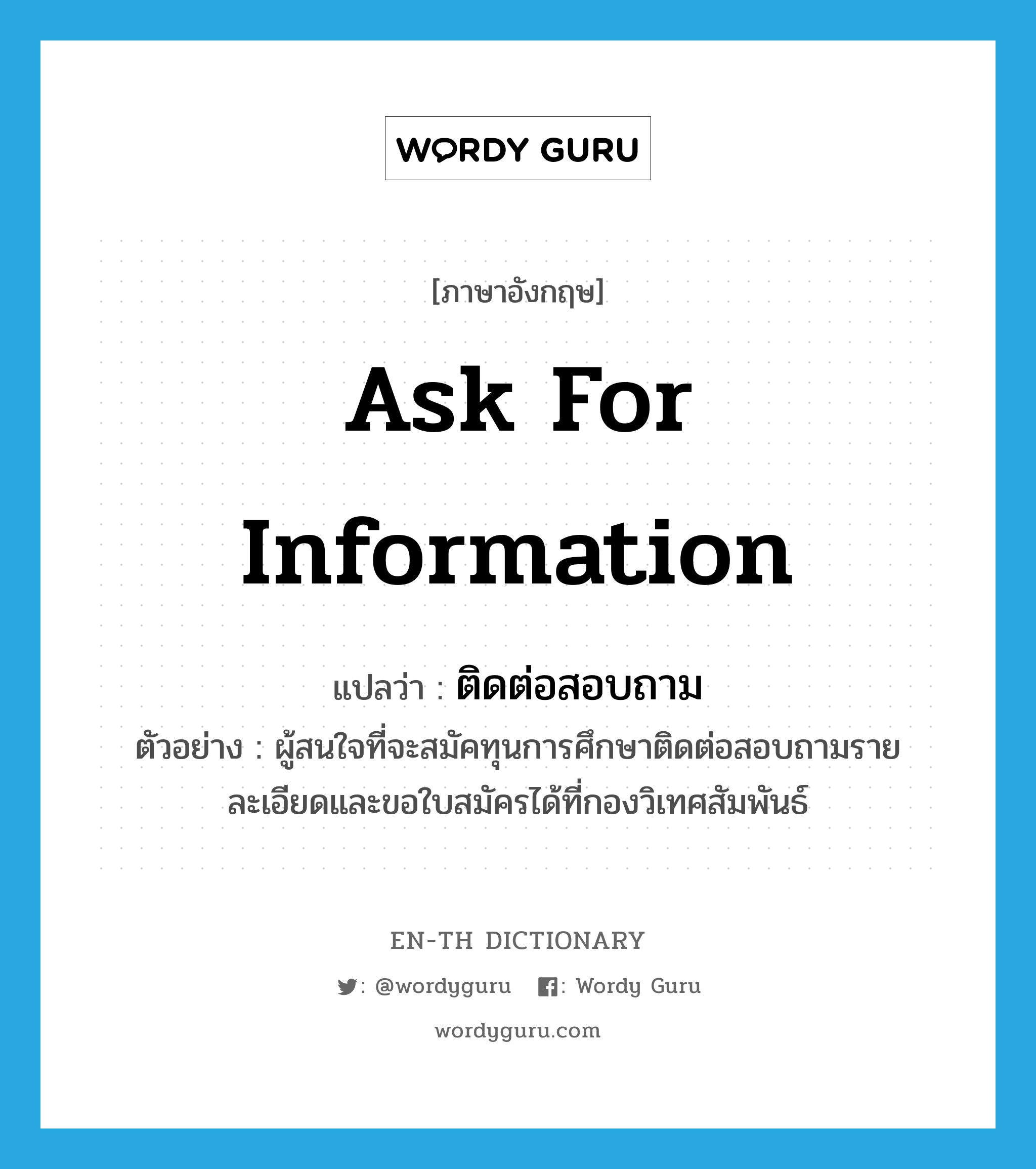 ask for information แปลว่า?, คำศัพท์ภาษาอังกฤษ ask for information แปลว่า ติดต่อสอบถาม ประเภท V ตัวอย่าง ผู้สนใจที่จะสมัคทุนการศึกษาติดต่อสอบถามรายละเอียดและขอใบสมัครได้ที่กองวิเทศสัมพันธ์ หมวด V