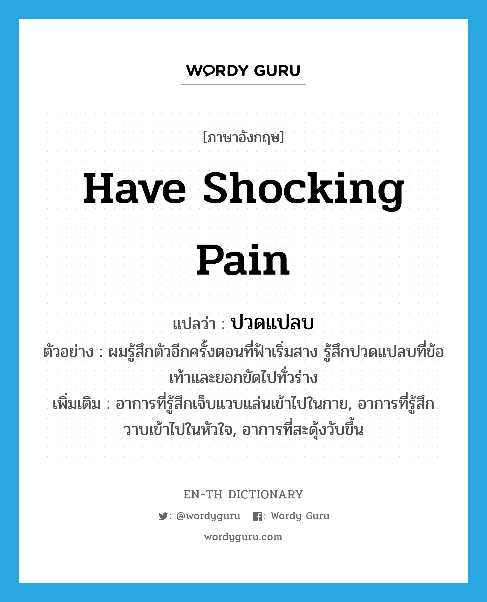 have shocking pain แปลว่า?, คำศัพท์ภาษาอังกฤษ have shocking pain แปลว่า ปวดแปลบ ประเภท V ตัวอย่าง ผมรู้สึกตัวอีกครั้งตอนที่ฟ้าเริ่มสาง รู้สึกปวดแปลบที่ข้อเท้าและยอกขัดไปทั่วร่าง เพิ่มเติม อาการที่รู้สึกเจ็บแวบแล่นเข้าไปในกาย, อาการที่รู้สึกวาบเข้าไปในหัวใจ, อาการที่สะดุ้งวับขึ้น หมวด V