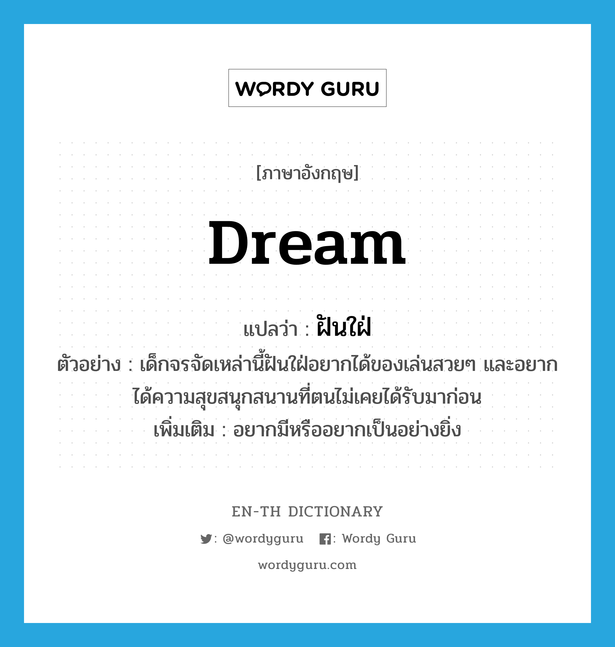 dream แปลว่า?, คำศัพท์ภาษาอังกฤษ dream แปลว่า ฝันใฝ่ ประเภท V ตัวอย่าง เด็กจรจัดเหล่านี้ฝันใฝ่อยากได้ของเล่นสวยๆ และอยากได้ความสุขสนุกสนานที่ตนไม่เคยได้รับมาก่อน เพิ่มเติม อยากมีหรืออยากเป็นอย่างยิ่ง หมวด V