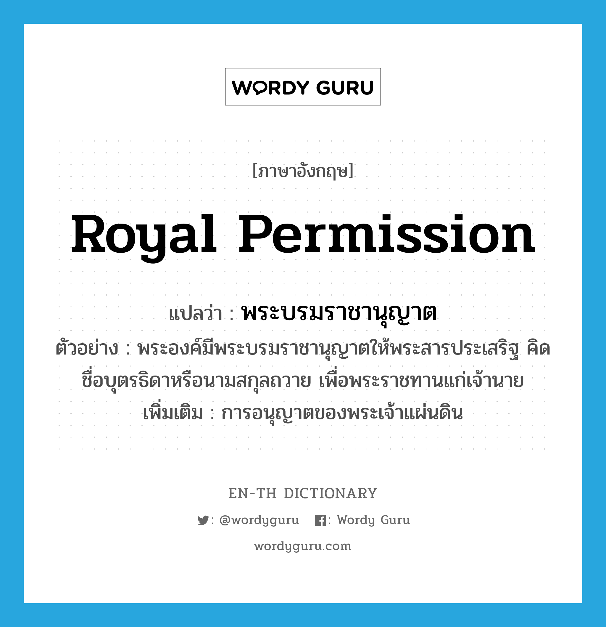 royal permission แปลว่า?, คำศัพท์ภาษาอังกฤษ royal permission แปลว่า พระบรมราชานุญาต ประเภท N ตัวอย่าง พระองค์มีพระบรมราชานุญาตให้พระสารประเสริฐ คิดชื่อบุตรธิดาหรือนามสกุลถวาย เพื่อพระราชทานแก่เจ้านาย เพิ่มเติม การอนุญาตของพระเจ้าแผ่นดิน หมวด N