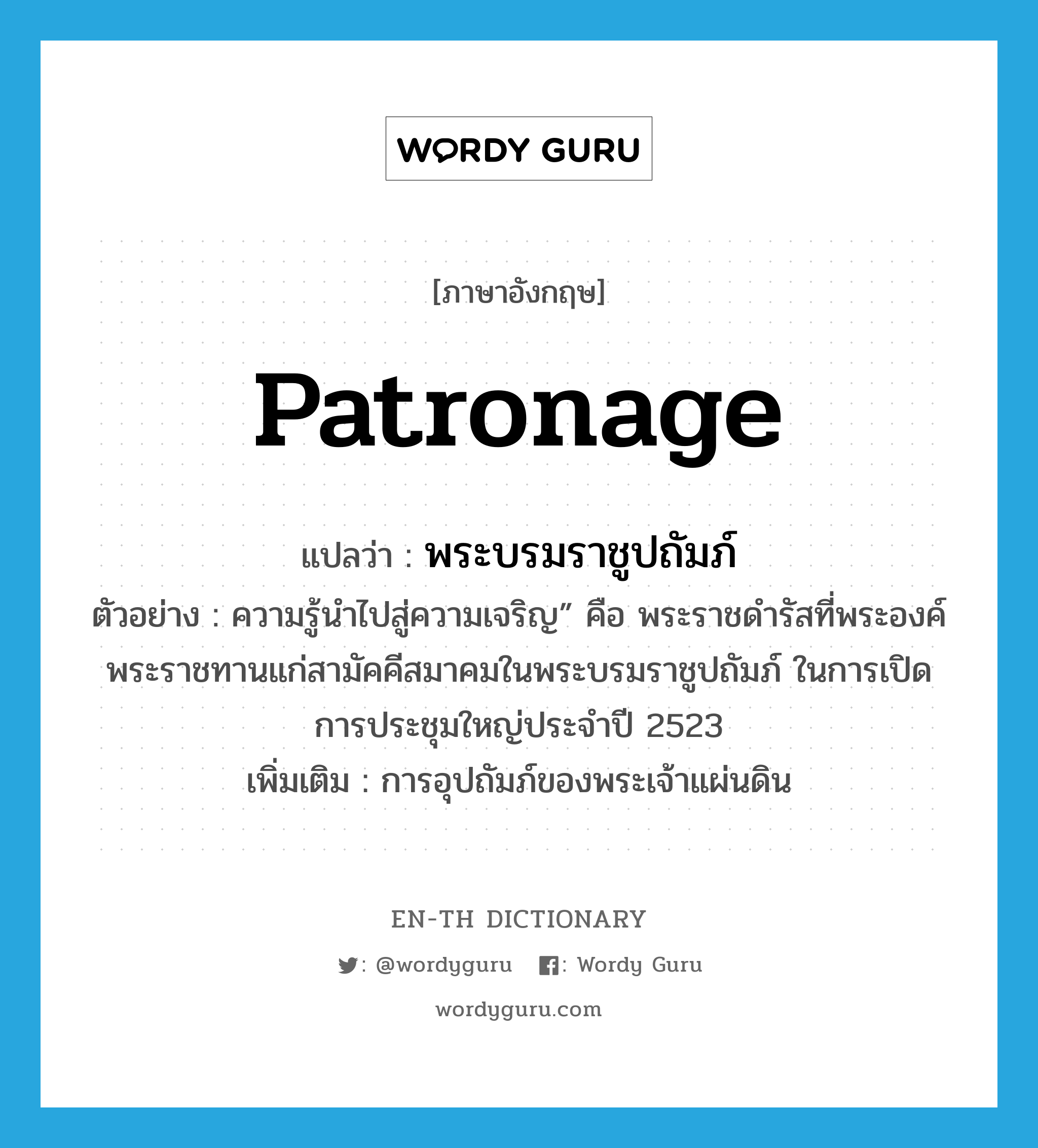 patronage แปลว่า?, คำศัพท์ภาษาอังกฤษ patronage แปลว่า พระบรมราชูปถัมภ์ ประเภท N ตัวอย่าง ความรู้นำไปสู่ความเจริญ” คือ พระราชดำรัสที่พระองค์พระราชทานแก่สามัคคีสมาคมในพระบรมราชูปถัมภ์ ในการเปิดการประชุมใหญ่ประจำปี 2523 เพิ่มเติม การอุปถัมภ์ของพระเจ้าแผ่นดิน หมวด N