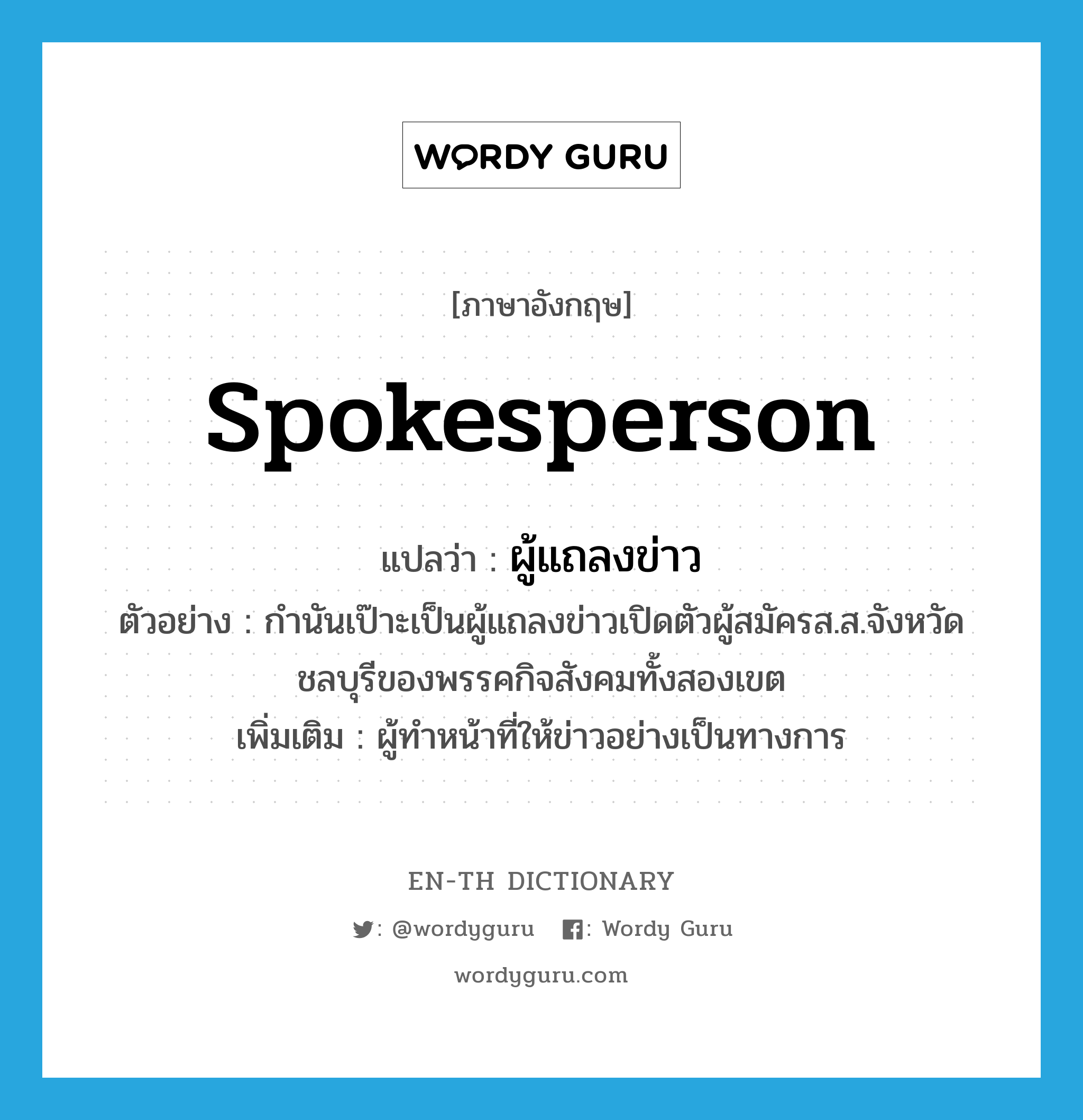 spokesperson แปลว่า?, คำศัพท์ภาษาอังกฤษ spokesperson แปลว่า ผู้แถลงข่าว ประเภท N ตัวอย่าง กำนันเป๊าะเป็นผู้แถลงข่าวเปิดตัวผู้สมัครส.ส.จังหวัดชลบุรีของพรรคกิจสังคมทั้งสองเขต เพิ่มเติม ผู้ทำหน้าที่ให้ข่าวอย่างเป็นทางการ หมวด N