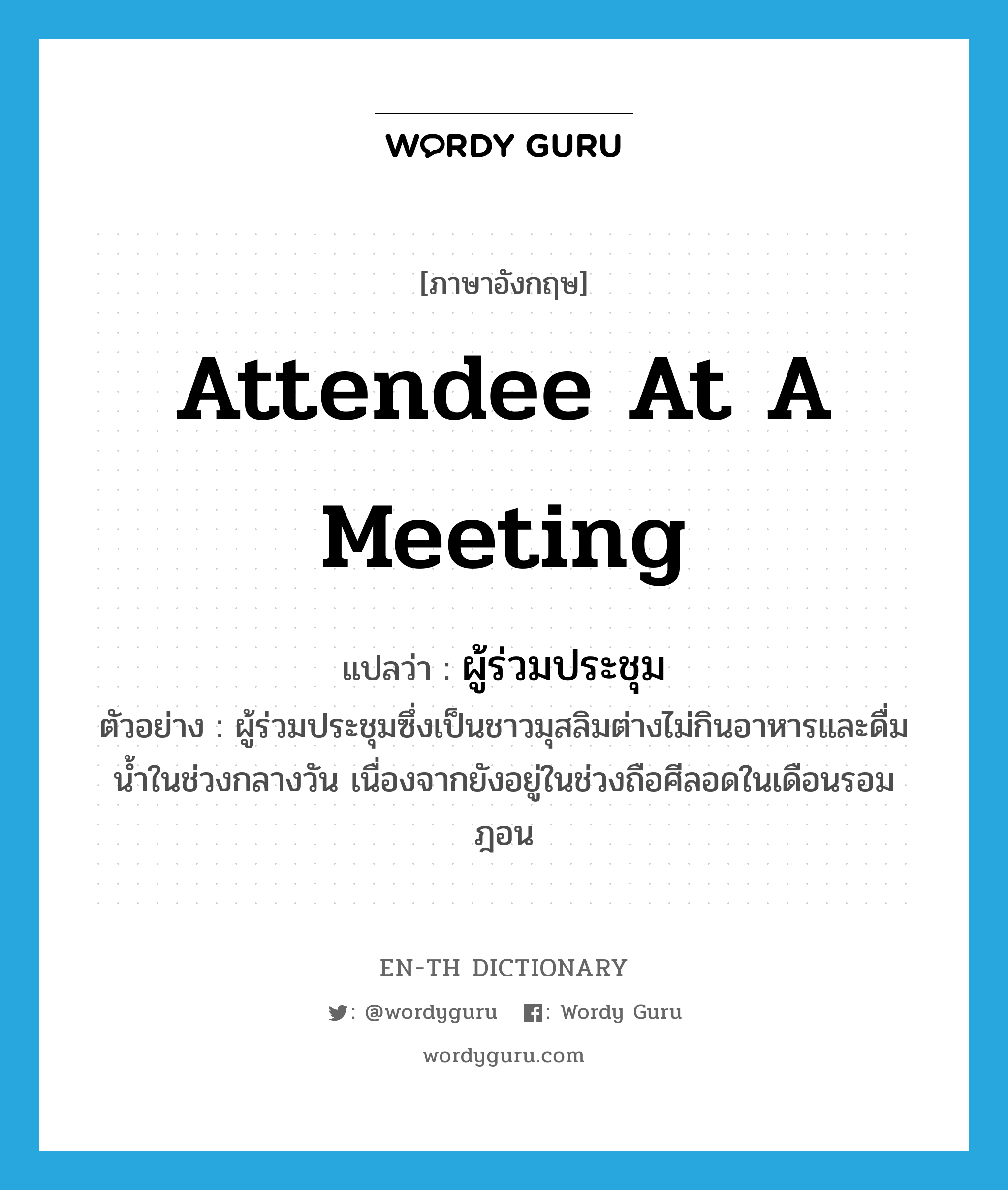 attendee at a meeting แปลว่า?, คำศัพท์ภาษาอังกฤษ attendee at a meeting แปลว่า ผู้ร่วมประชุม ประเภท N ตัวอย่าง ผู้ร่วมประชุมซึ่งเป็นชาวมุสลิมต่างไม่กินอาหารและดื่มน้ำในช่วงกลางวัน เนื่องจากยังอยู่ในช่วงถือศีลอดในเดือนรอมฎอน หมวด N