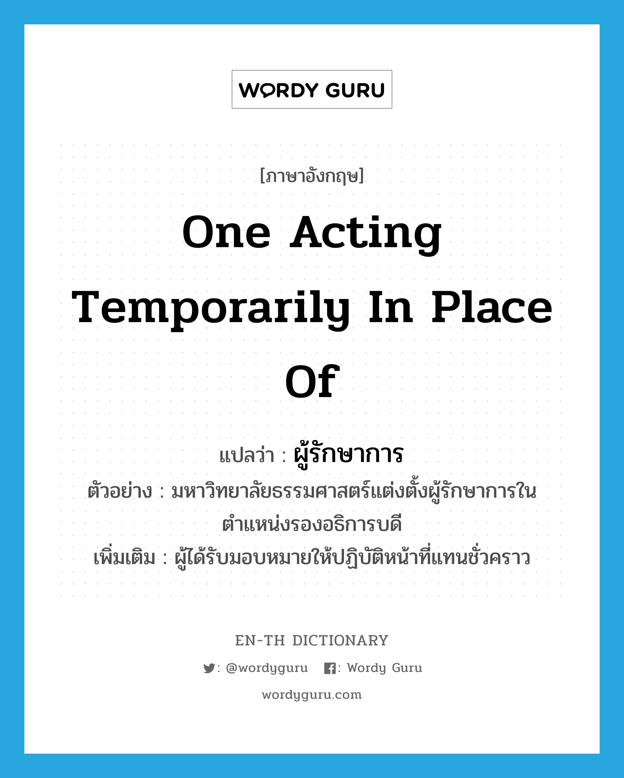 one acting temporarily in place of แปลว่า?, คำศัพท์ภาษาอังกฤษ one acting temporarily in place of แปลว่า ผู้รักษาการ ประเภท N ตัวอย่าง มหาวิทยาลัยธรรมศาสตร์แต่งตั้งผู้รักษาการในตำแหน่งรองอธิการบดี เพิ่มเติม ผู้ได้รับมอบหมายให้ปฏิบัติหน้าที่แทนชั่วคราว หมวด N