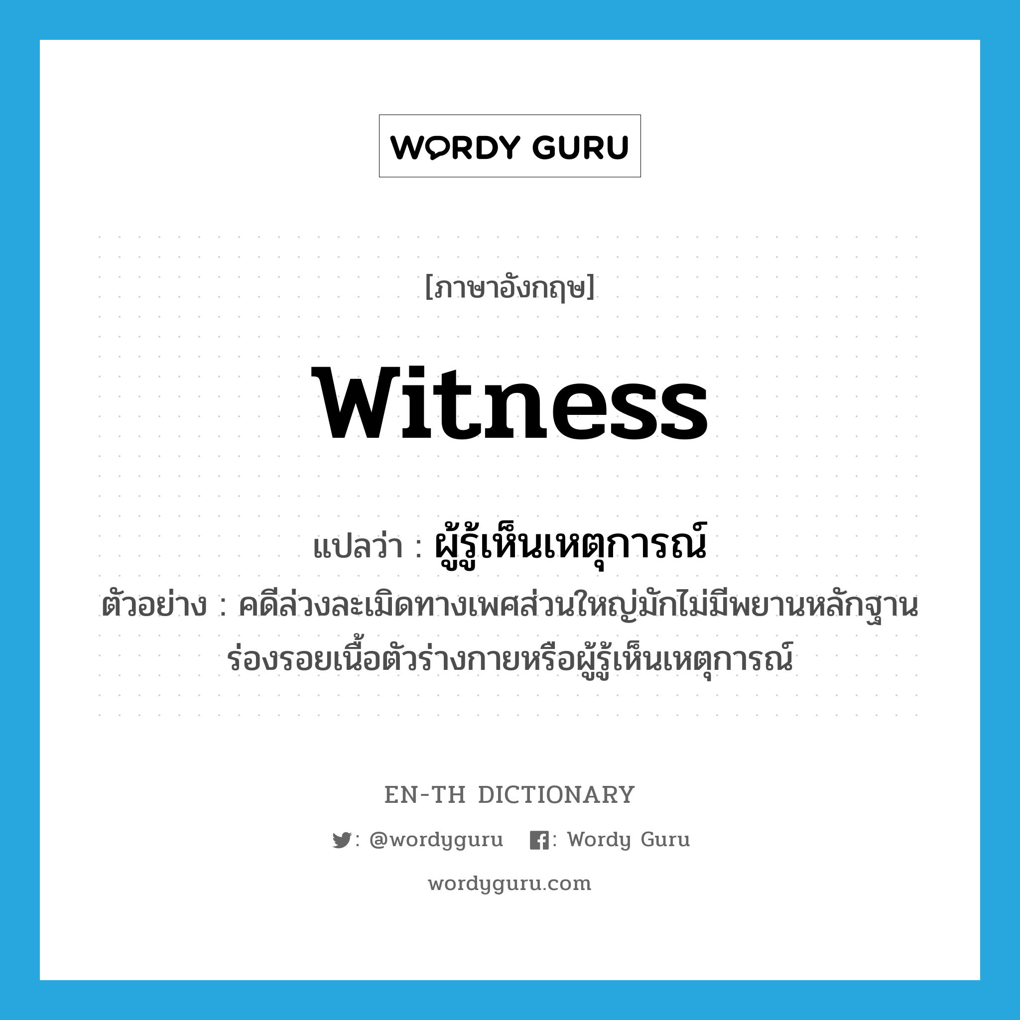 witness แปลว่า?, คำศัพท์ภาษาอังกฤษ witness แปลว่า ผู้รู้เห็นเหตุการณ์ ประเภท N ตัวอย่าง คดีล่วงละเมิดทางเพศส่วนใหญ่มักไม่มีพยานหลักฐาน ร่องรอยเนื้อตัวร่างกายหรือผู้รู้เห็นเหตุการณ์ หมวด N