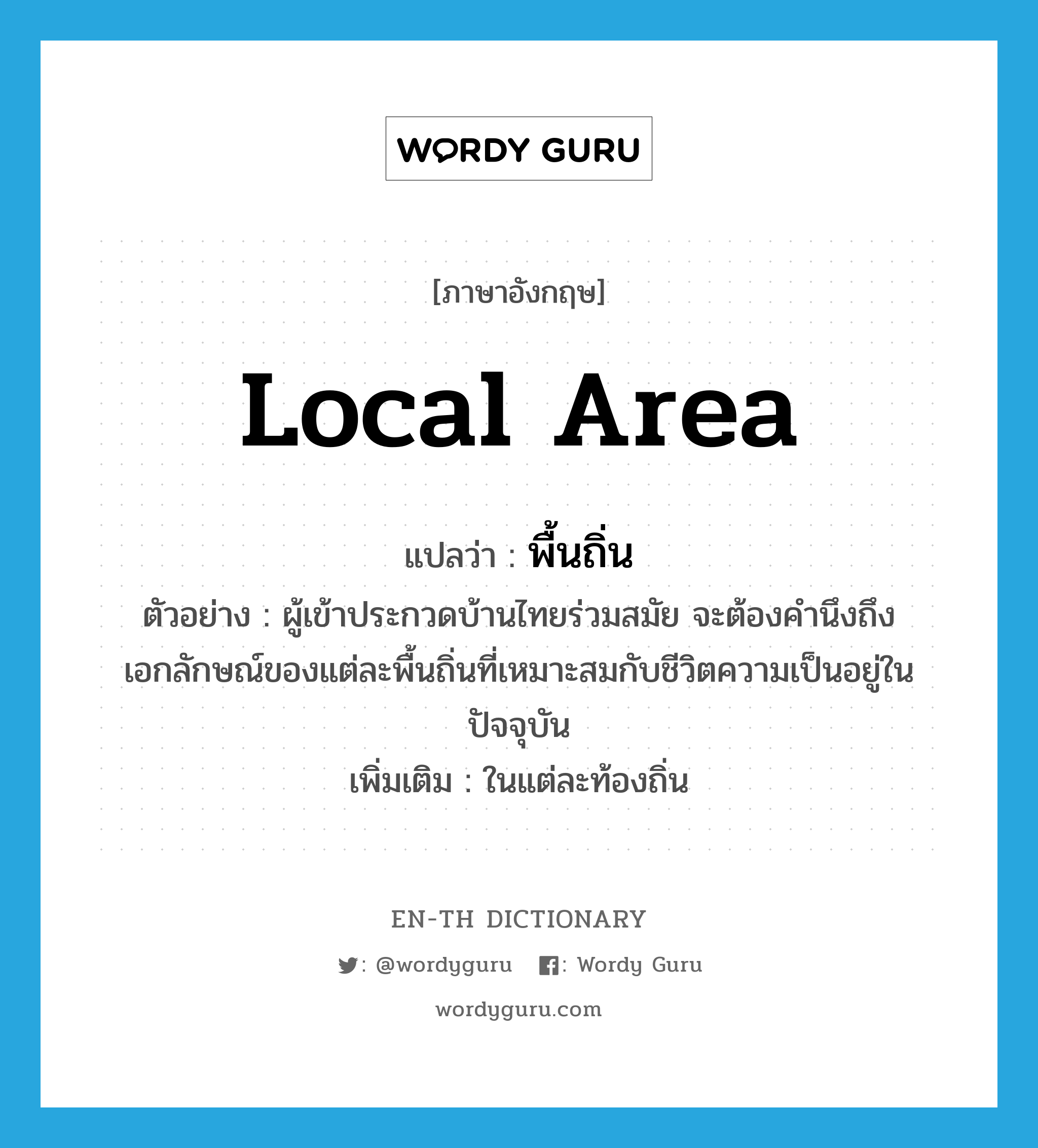 local area แปลว่า?, คำศัพท์ภาษาอังกฤษ local area แปลว่า พื้นถิ่น ประเภท N ตัวอย่าง ผู้เข้าประกวดบ้านไทยร่วมสมัย จะต้องคำนึงถึงเอกลักษณ์ของแต่ละพื้นถิ่นที่เหมาะสมกับชีวิตความเป็นอยู่ในปัจจุบัน เพิ่มเติม ในแต่ละท้องถิ่น หมวด N