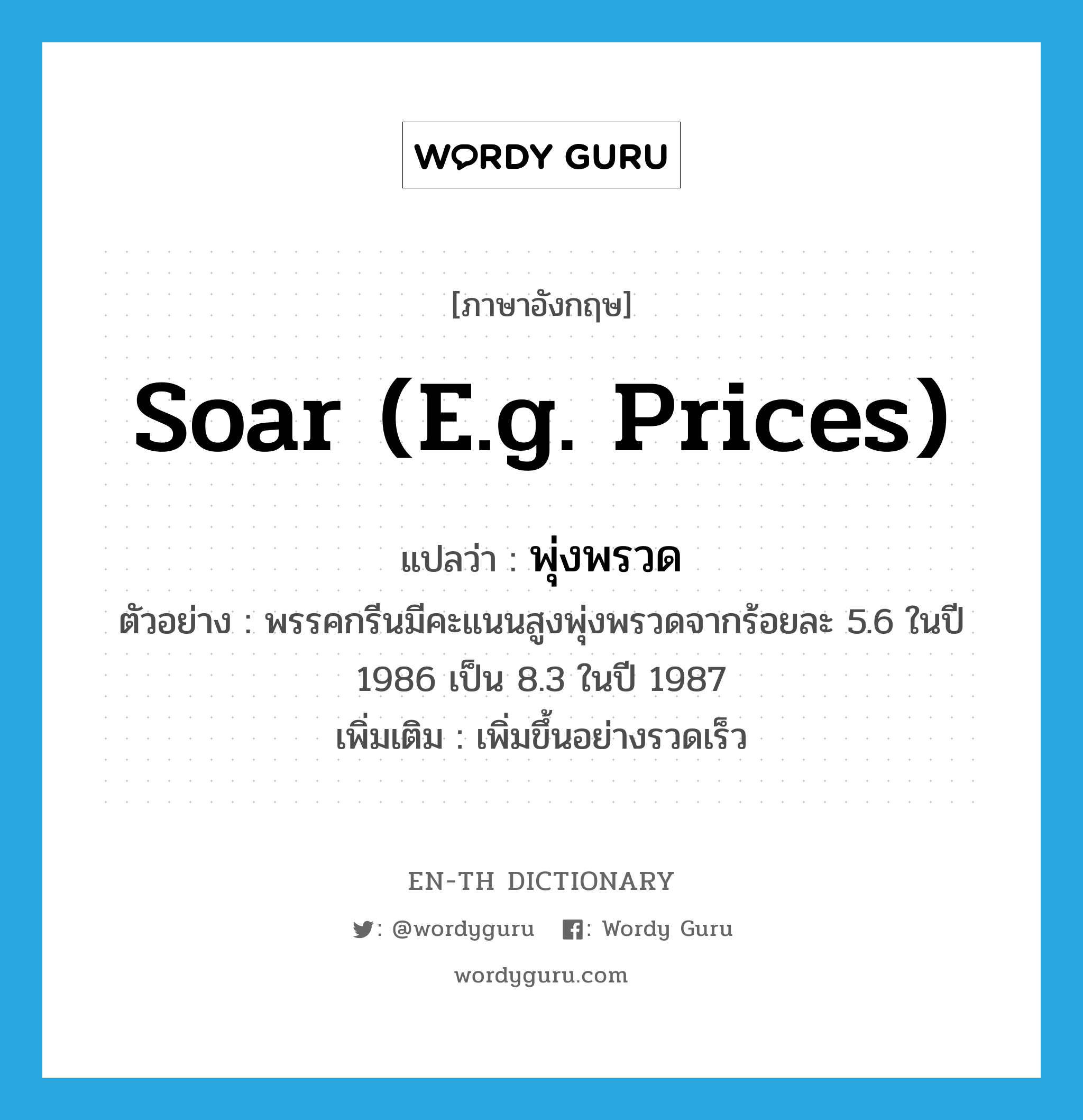 soar (e.g. prices) แปลว่า?, คำศัพท์ภาษาอังกฤษ soar (e.g. prices) แปลว่า พุ่งพรวด ประเภท V ตัวอย่าง พรรคกรีนมีคะแนนสูงพุ่งพรวดจากร้อยละ 5.6 ในปี 1986 เป็น 8.3 ในปี 1987 เพิ่มเติม เพิ่มขึ้นอย่างรวดเร็ว หมวด V