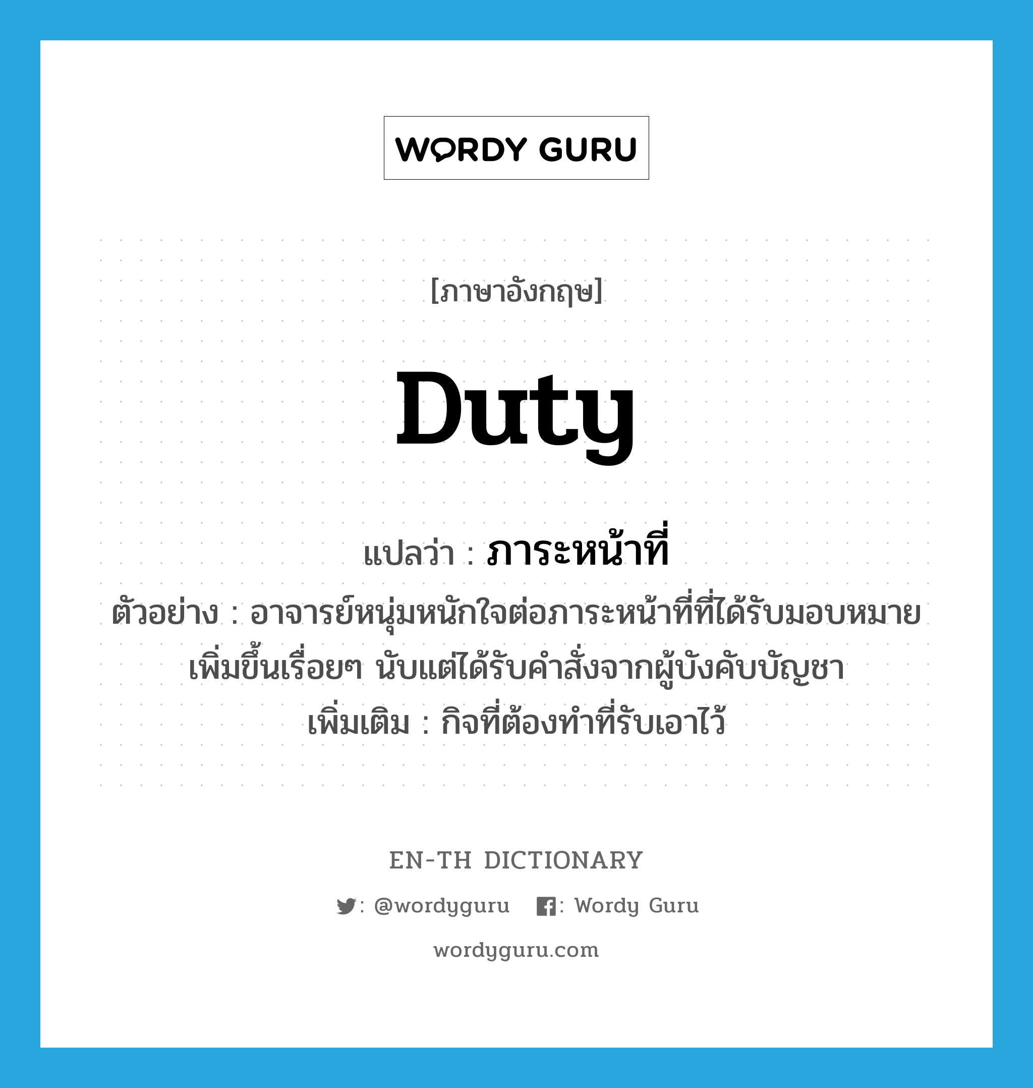 duty แปลว่า?, คำศัพท์ภาษาอังกฤษ duty แปลว่า ภาระหน้าที่ ประเภท N ตัวอย่าง อาจารย์หนุ่มหนักใจต่อภาระหน้าที่ที่ได้รับมอบหมายเพิ่มขึ้นเรื่อยๆ นับแต่ได้รับคำสั่งจากผู้บังคับบัญชา เพิ่มเติม กิจที่ต้องทำที่รับเอาไว้ หมวด N