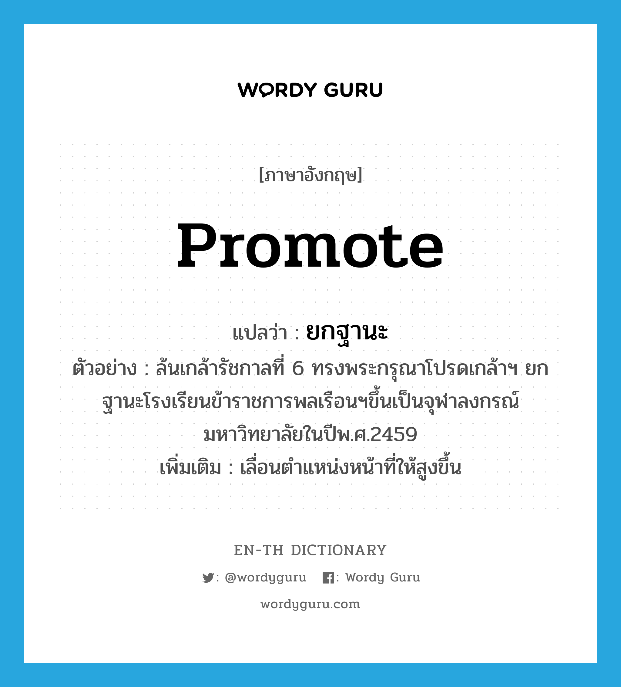 promote แปลว่า?, คำศัพท์ภาษาอังกฤษ promote แปลว่า ยกฐานะ ประเภท V ตัวอย่าง ล้นเกล้ารัชกาลที่ 6 ทรงพระกรุณาโปรดเกล้าฯ ยกฐานะโรงเรียนข้าราชการพลเรือนฯขึ้นเป็นจุฬาลงกรณ์มหาวิทยาลัยในปีพ.ศ.2459 เพิ่มเติม เลื่อนตำแหน่งหน้าที่ให้สูงขึ้น หมวด V