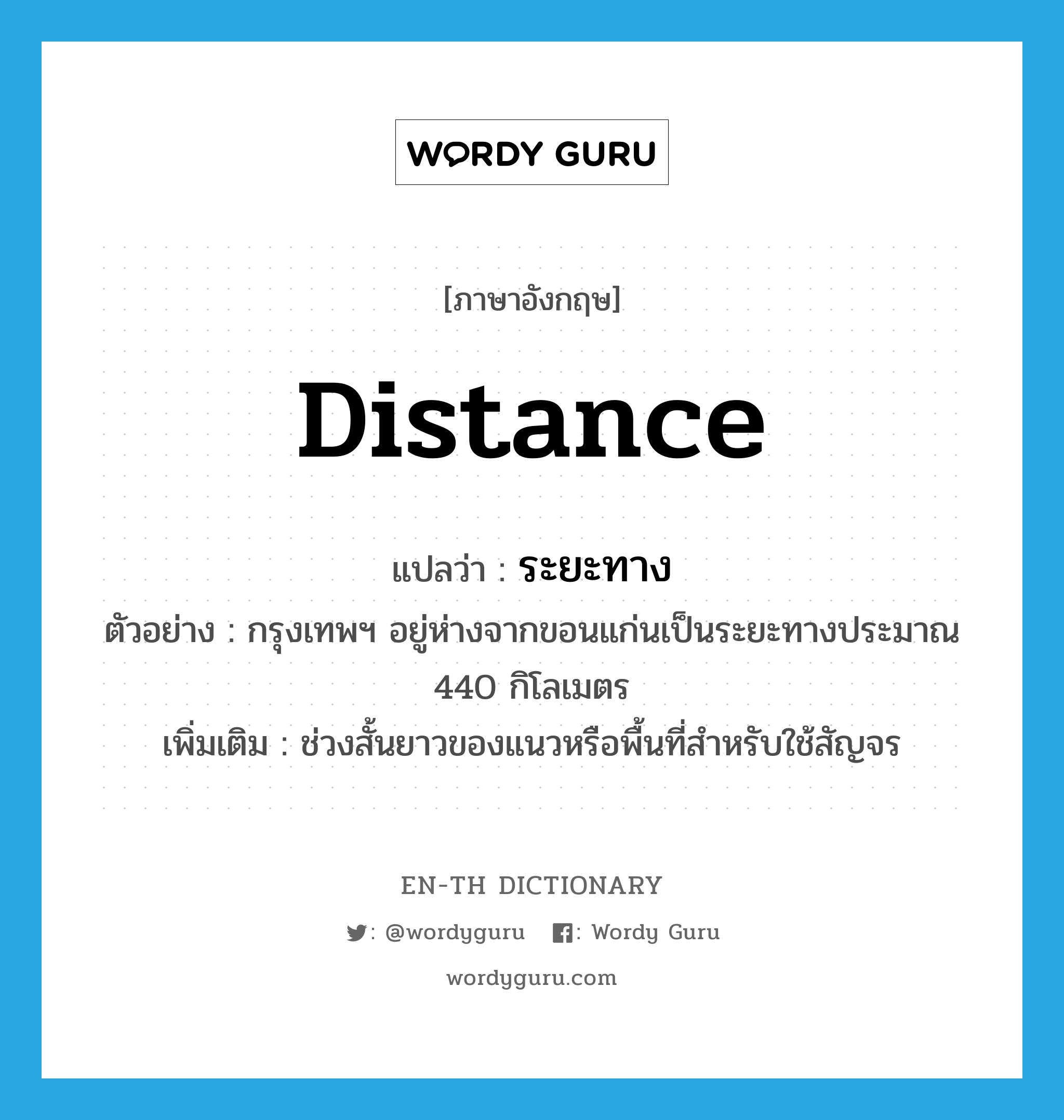 distance แปลว่า?, คำศัพท์ภาษาอังกฤษ distance แปลว่า ระยะทาง ประเภท N ตัวอย่าง กรุงเทพฯ อยู่ห่างจากขอนแก่นเป็นระยะทางประมาณ 440 กิโลเมตร เพิ่มเติม ช่วงสั้นยาวของแนวหรือพื้นที่สำหรับใช้สัญจร หมวด N