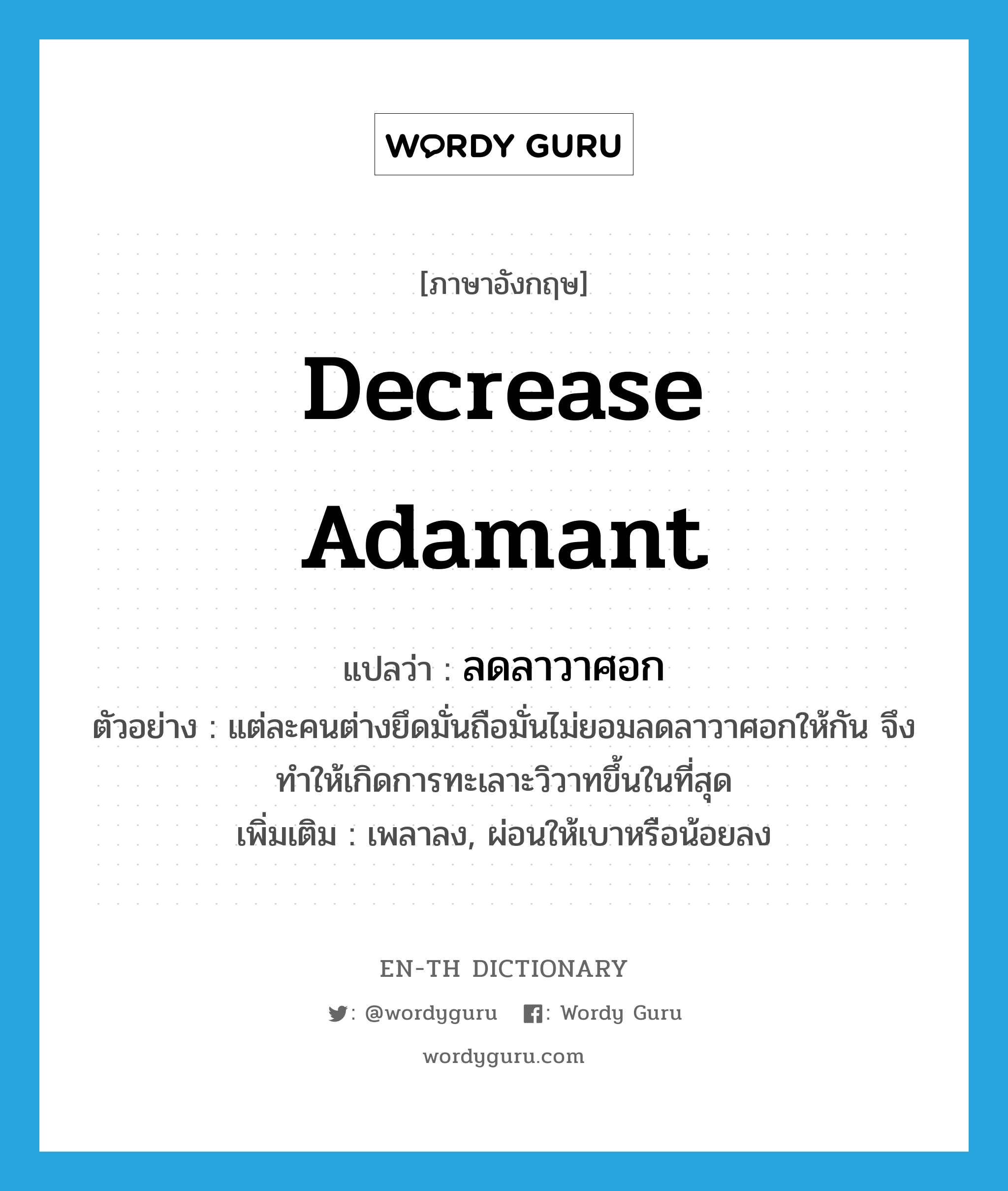 decrease adamant แปลว่า?, คำศัพท์ภาษาอังกฤษ decrease adamant แปลว่า ลดลาวาศอก ประเภท V ตัวอย่าง แต่ละคนต่างยึดมั่นถือมั่นไม่ยอมลดลาวาศอกให้กัน จึงทำให้เกิดการทะเลาะวิวาทขึ้นในที่สุด เพิ่มเติม เพลาลง, ผ่อนให้เบาหรือน้อยลง หมวด V