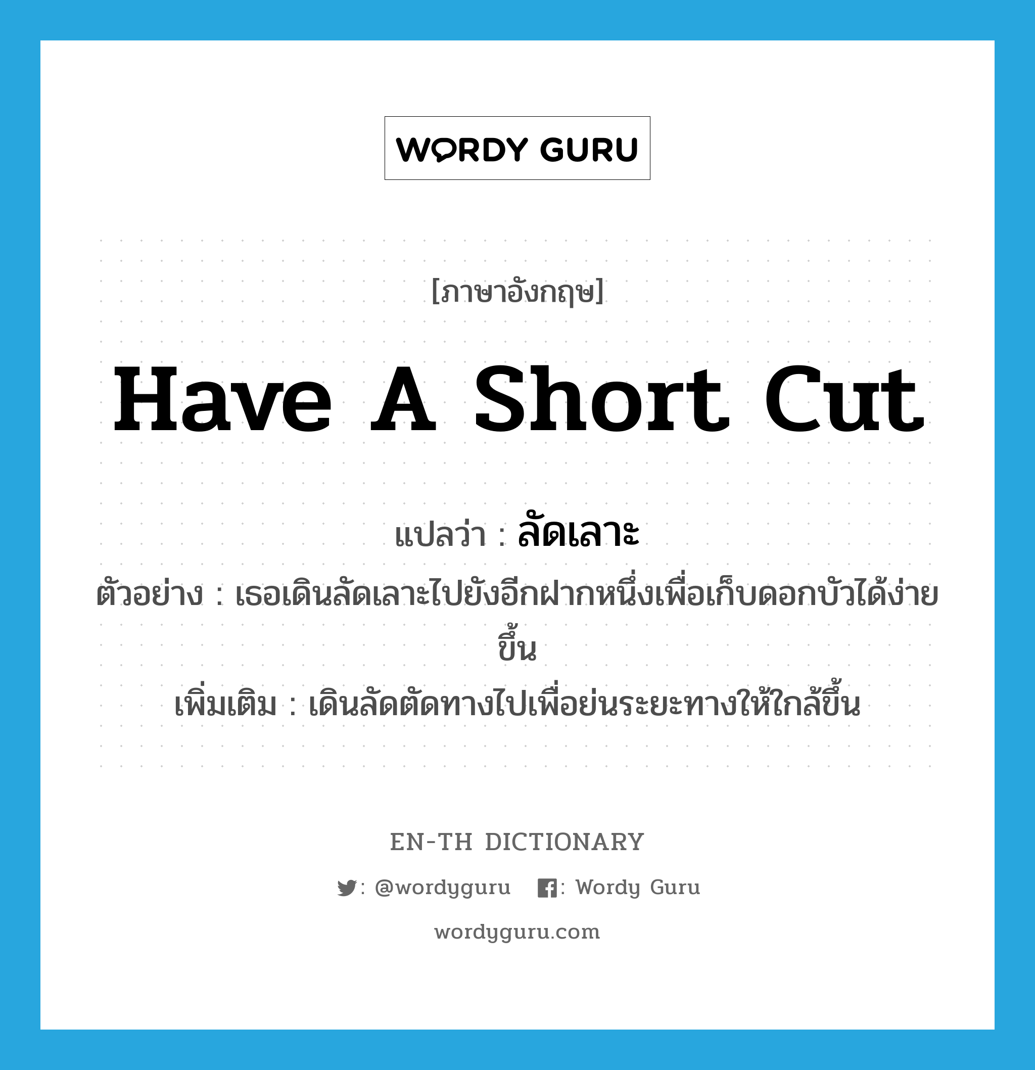 have a short cut แปลว่า?, คำศัพท์ภาษาอังกฤษ have a short cut แปลว่า ลัดเลาะ ประเภท V ตัวอย่าง เธอเดินลัดเลาะไปยังอีกฝากหนึ่งเพื่อเก็บดอกบัวได้ง่ายขึ้น เพิ่มเติม เดินลัดตัดทางไปเพื่อย่นระยะทางให้ใกล้ขึ้น หมวด V