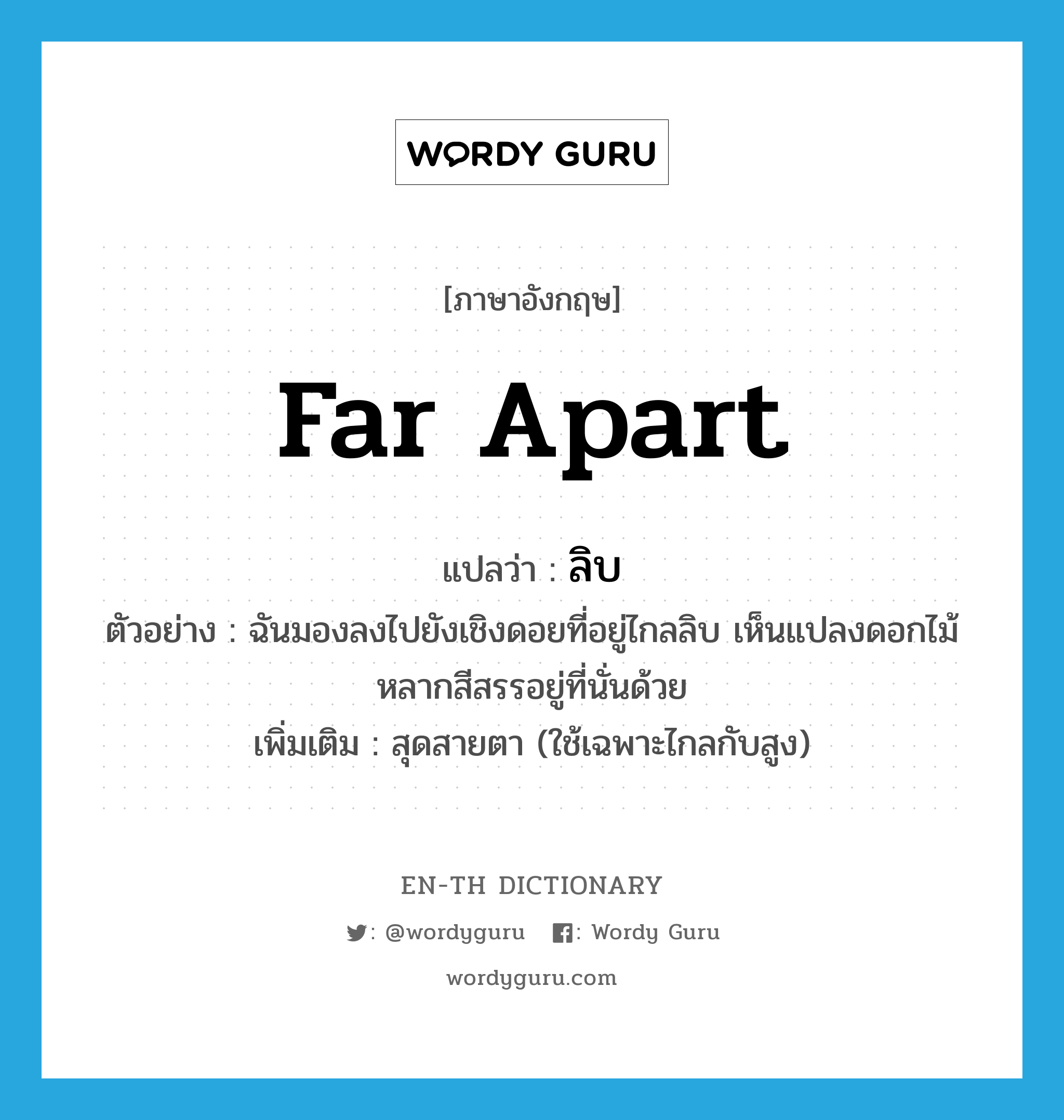 far apart แปลว่า?, คำศัพท์ภาษาอังกฤษ far apart แปลว่า ลิบ ประเภท ADJ ตัวอย่าง ฉันมองลงไปยังเชิงดอยที่อยู่ไกลลิบ เห็นแปลงดอกไม้หลากสีสรรอยู่ที่นั่นด้วย เพิ่มเติม สุดสายตา (ใช้เฉพาะไกลกับสูง) หมวด ADJ