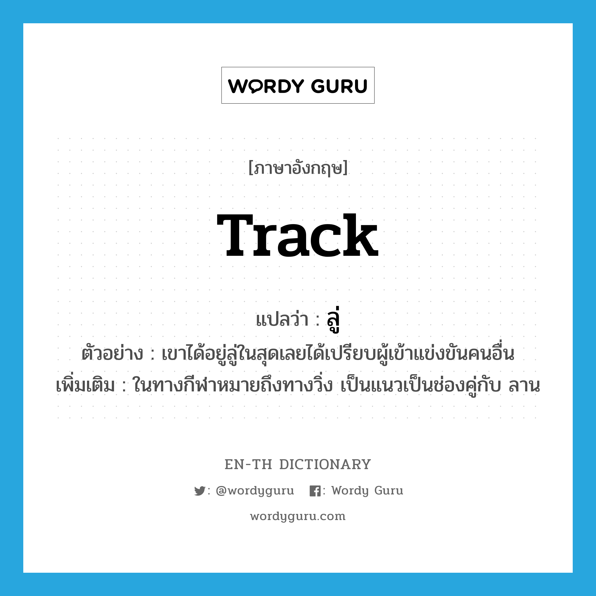 track แปลว่า?, คำศัพท์ภาษาอังกฤษ track แปลว่า ลู่ ประเภท N ตัวอย่าง เขาได้อยู่ลู่ในสุดเลยได้เปรียบผู้เข้าแข่งขันคนอื่น เพิ่มเติม ในทางกีฬาหมายถึงทางวิ่ง เป็นแนวเป็นช่องคู่กับ ลาน หมวด N