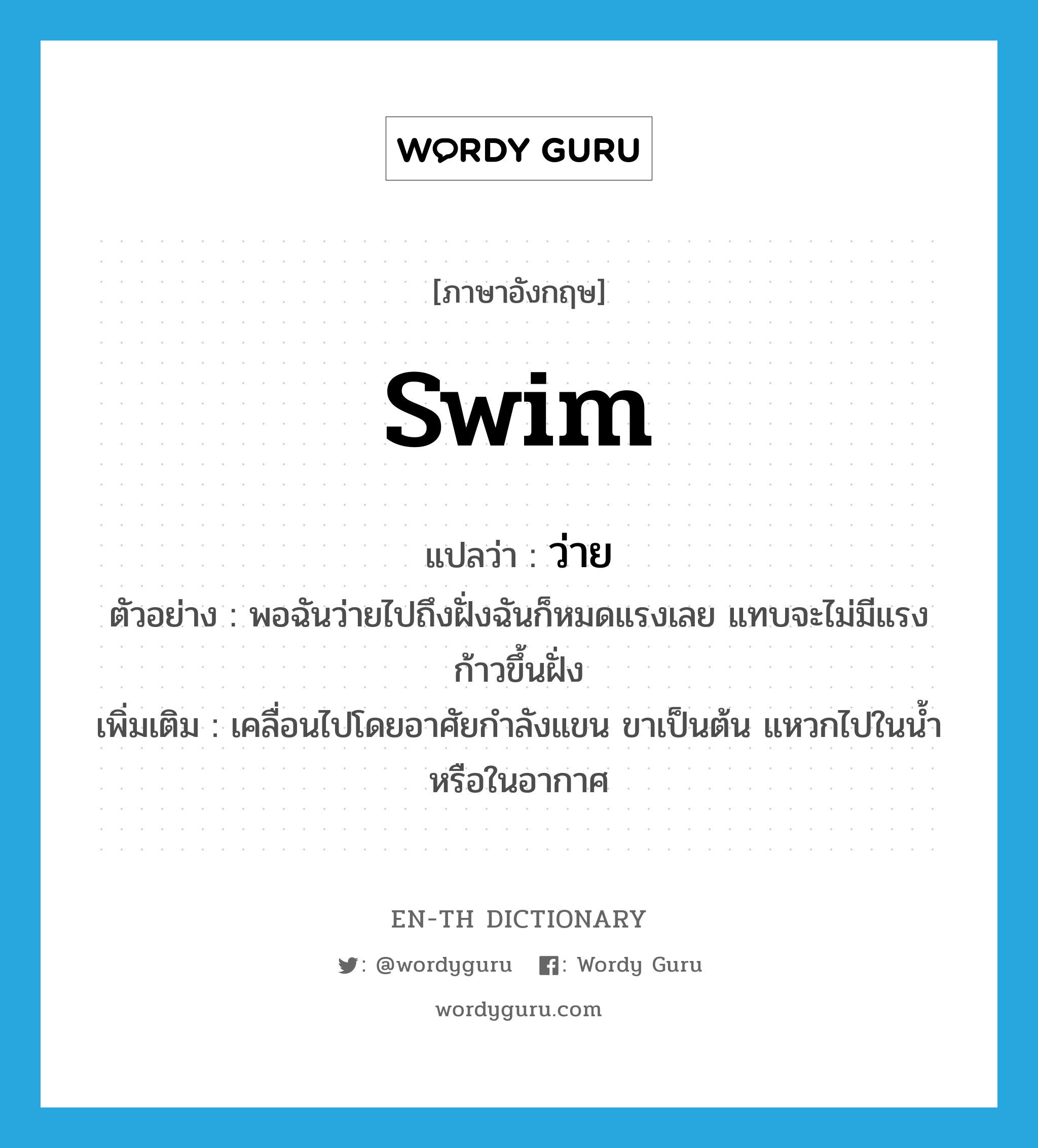 swim แปลว่า?, คำศัพท์ภาษาอังกฤษ swim แปลว่า ว่าย ประเภท V ตัวอย่าง พอฉันว่ายไปถึงฝั่งฉันก็หมดแรงเลย แทบจะไม่มีแรงก้าวขึ้นฝั่ง เพิ่มเติม เคลื่อนไปโดยอาศัยกำลังแขน ขาเป็นต้น แหวกไปในน้ำหรือในอากาศ หมวด V