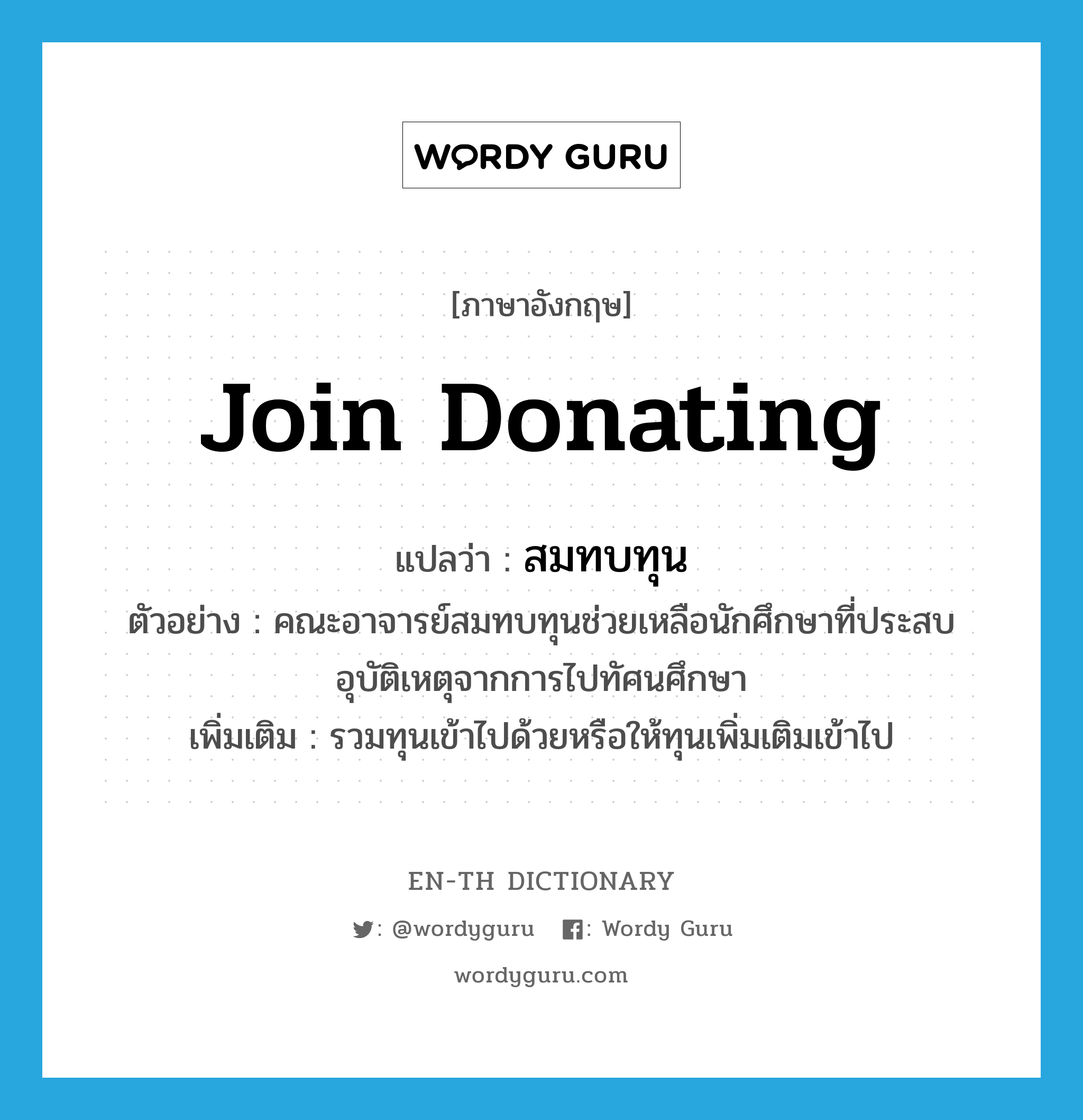 join donating แปลว่า?, คำศัพท์ภาษาอังกฤษ join donating แปลว่า สมทบทุน ประเภท V ตัวอย่าง คณะอาจารย์สมทบทุนช่วยเหลือนักศึกษาที่ประสบอุบัติเหตุจากการไปทัศนศึกษา เพิ่มเติม รวมทุนเข้าไปด้วยหรือให้ทุนเพิ่มเติมเข้าไป หมวด V