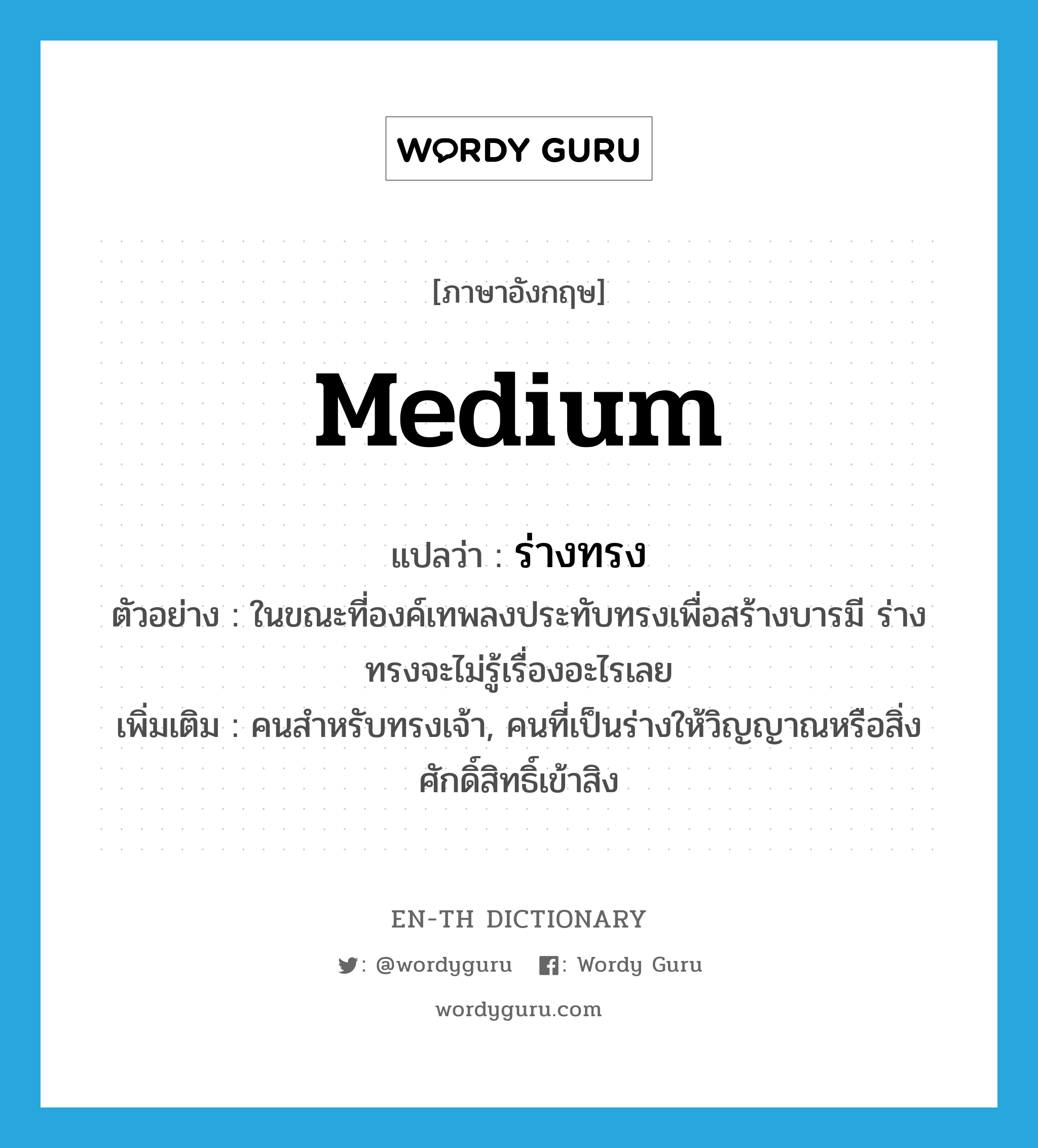 medium แปลว่า?, คำศัพท์ภาษาอังกฤษ medium แปลว่า ร่างทรง ประเภท N ตัวอย่าง ในขณะที่องค์เทพลงประทับทรงเพื่อสร้างบารมี ร่างทรงจะไม่รู้เรื่องอะไรเลย เพิ่มเติม คนสำหรับทรงเจ้า, คนที่เป็นร่างให้วิญญาณหรือสิ่งศักดิ์สิทธิ์เข้าสิง หมวด N