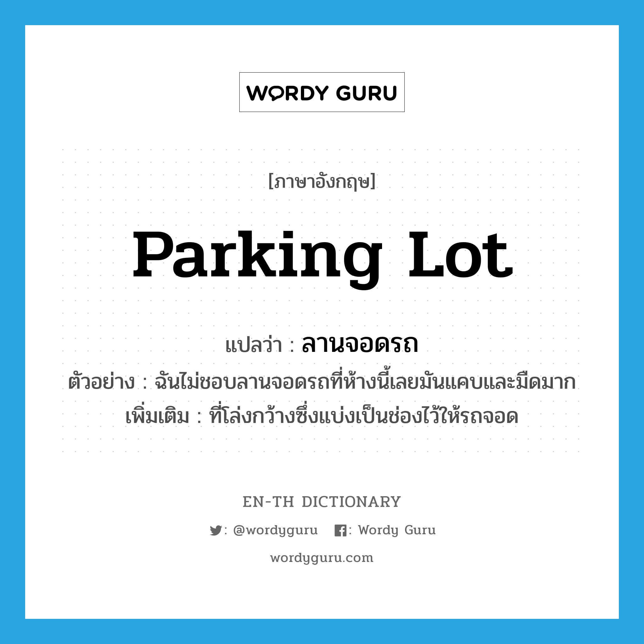 parking lot แปลว่า?, คำศัพท์ภาษาอังกฤษ parking lot แปลว่า ลานจอดรถ ประเภท N ตัวอย่าง ฉันไม่ชอบลานจอดรถที่ห้างนี้เลยมันแคบและมืดมาก เพิ่มเติม ที่โล่งกว้างซึ่งแบ่งเป็นช่องไว้ให้รถจอด หมวด N