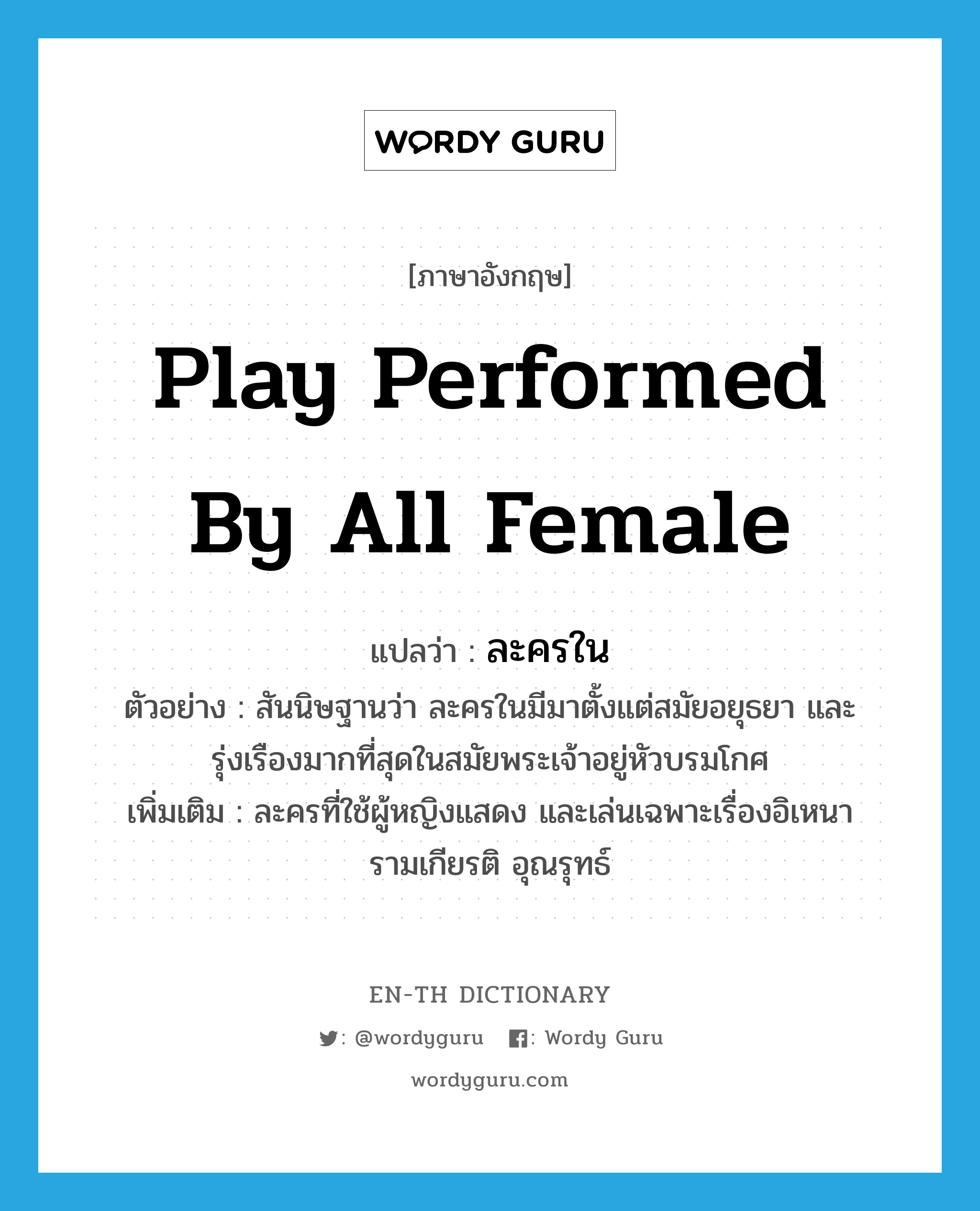 play performed by all female แปลว่า?, คำศัพท์ภาษาอังกฤษ play performed by all female แปลว่า ละครใน ประเภท N ตัวอย่าง สันนิษฐานว่า ละครในมีมาตั้งแต่สมัยอยุธยา และรุ่งเรืองมากที่สุดในสมัยพระเจ้าอยู่หัวบรมโกศ เพิ่มเติม ละครที่ใช้ผู้หญิงแสดง และเล่นเฉพาะเรื่องอิเหนา รามเกียรติ อุณรุทธ์ หมวด N