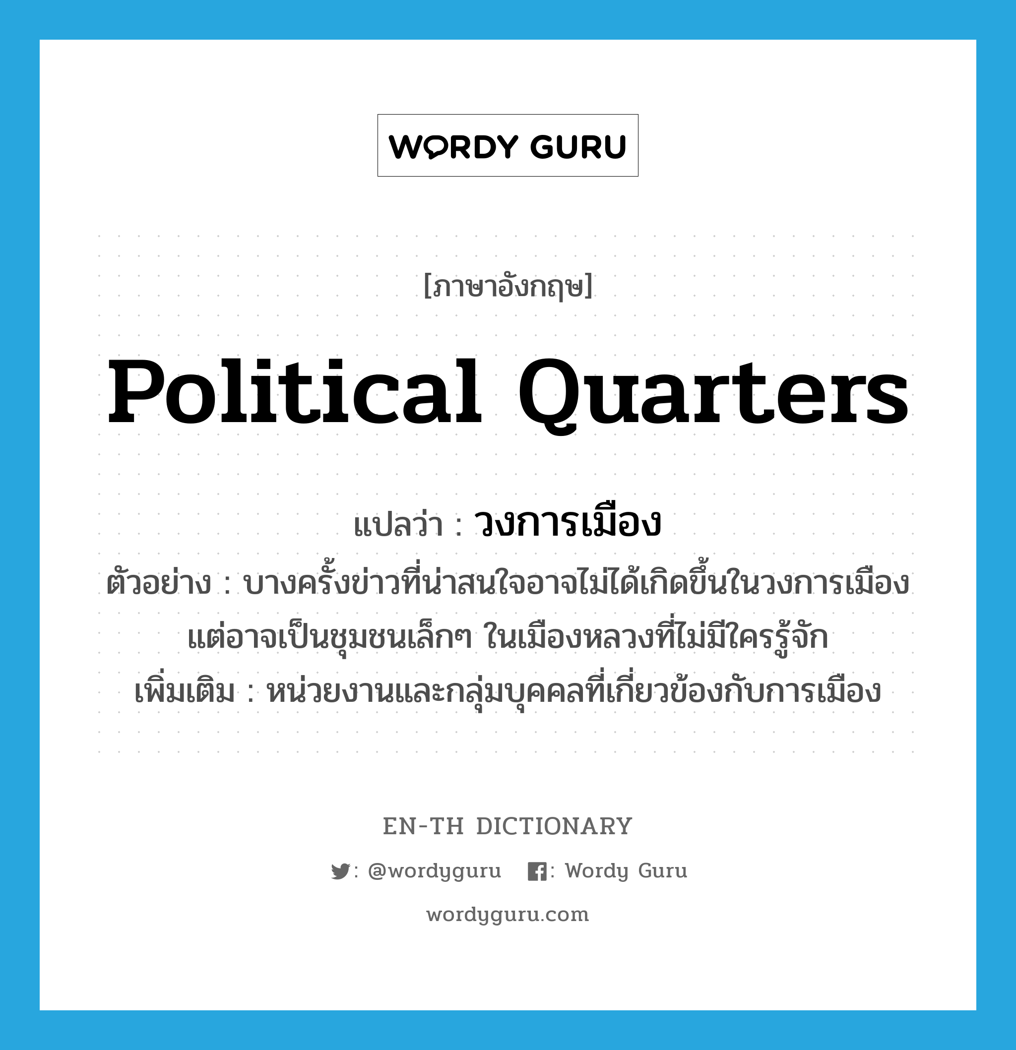 political quarters แปลว่า?, คำศัพท์ภาษาอังกฤษ political quarters แปลว่า วงการเมือง ประเภท N ตัวอย่าง บางครั้งข่าวที่น่าสนใจอาจไม่ได้เกิดขึ้นในวงการเมือง แต่อาจเป็นชุมชนเล็กๆ ในเมืองหลวงที่ไม่มีใครรู้จัก เพิ่มเติม หน่วยงานและกลุ่มบุคคลที่เกี่ยวข้องกับการเมือง หมวด N