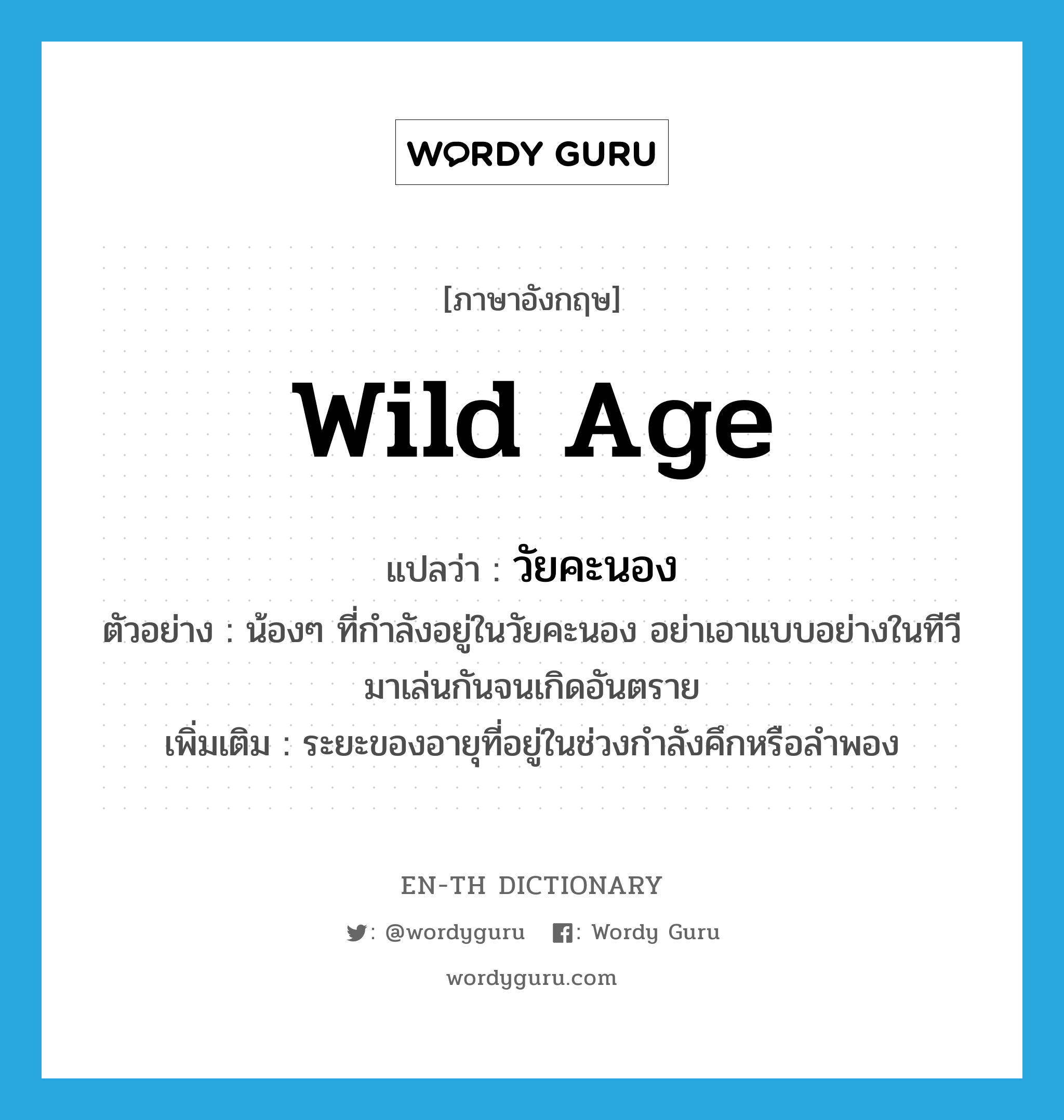 wild age แปลว่า?, คำศัพท์ภาษาอังกฤษ wild age แปลว่า วัยคะนอง ประเภท N ตัวอย่าง น้องๆ ที่กำลังอยู่ในวัยคะนอง อย่าเอาแบบอย่างในทีวีมาเล่นกันจนเกิดอันตราย เพิ่มเติม ระยะของอายุที่อยู่ในช่วงกำลังคึกหรือลำพอง หมวด N