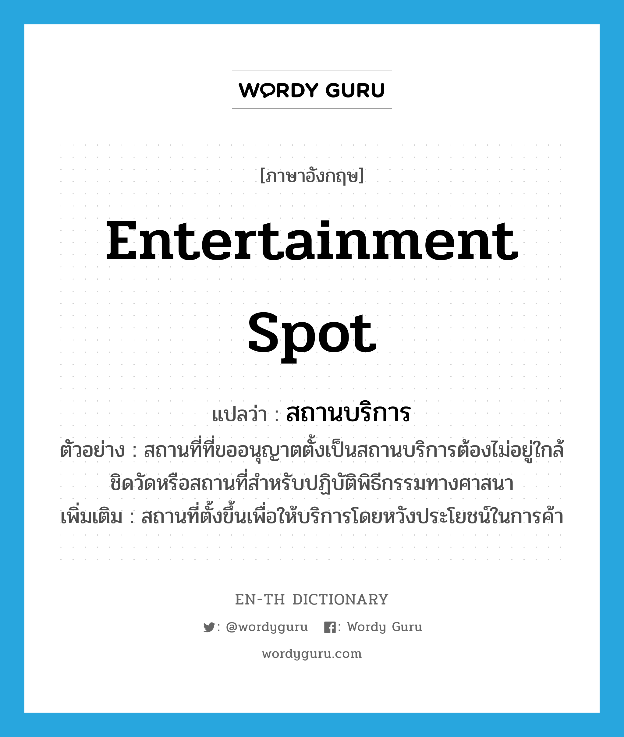 entertainment spot แปลว่า?, คำศัพท์ภาษาอังกฤษ entertainment spot แปลว่า สถานบริการ ประเภท N ตัวอย่าง สถานที่ที่ขออนุญาตตั้งเป็นสถานบริการต้องไม่อยู่ใกล้ชิดวัดหรือสถานที่สำหรับปฏิบัติพิธีกรรมทางศาสนา เพิ่มเติม สถานที่ตั้งขึ้นเพื่อให้บริการโดยหวังประโยชน์ในการค้า หมวด N