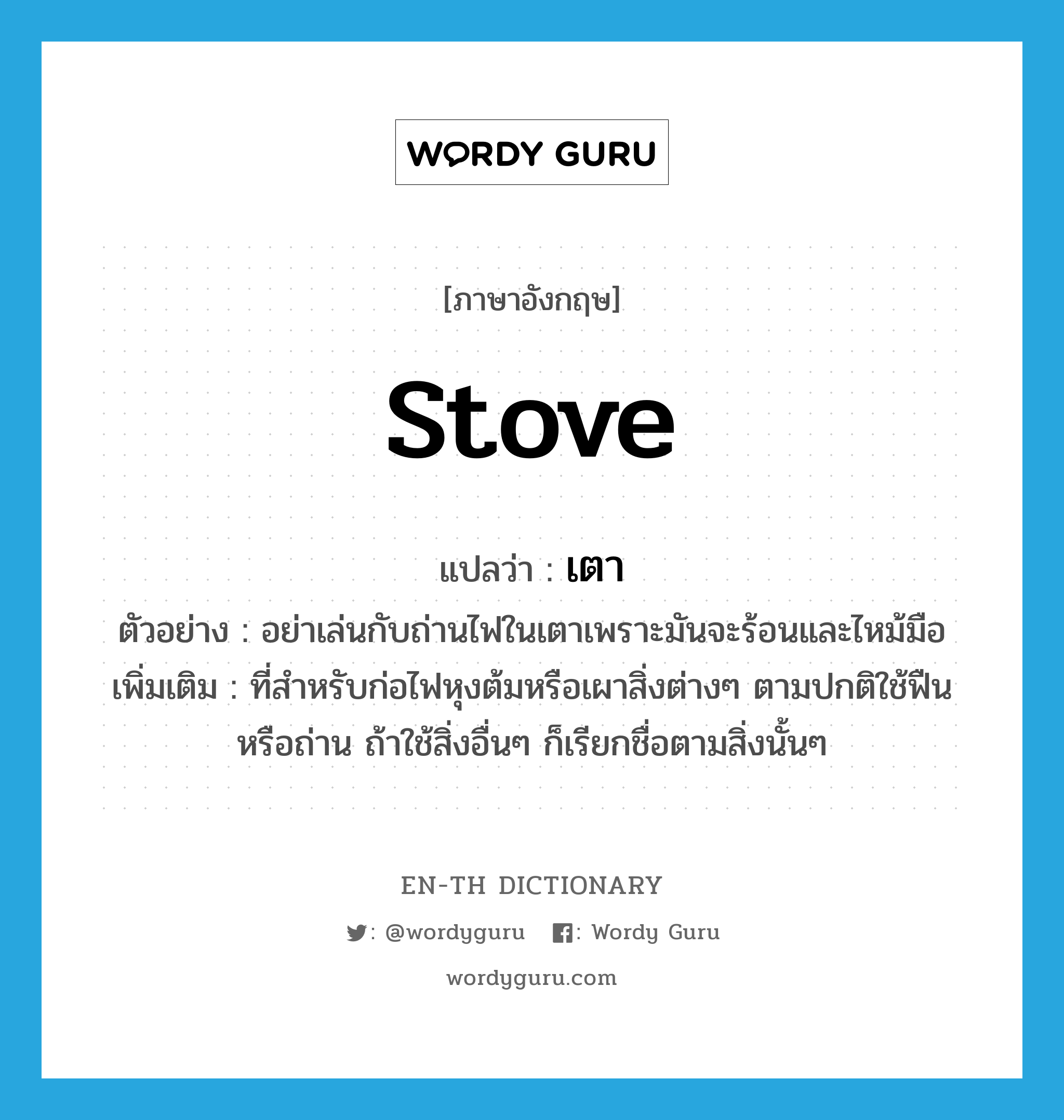 stove แปลว่า?, คำศัพท์ภาษาอังกฤษ stove แปลว่า เตา ประเภท N ตัวอย่าง อย่าเล่นกับถ่านไฟในเตาเพราะมันจะร้อนและไหม้มือ เพิ่มเติม ที่สำหรับก่อไฟหุงต้มหรือเผาสิ่งต่างๆ ตามปกติใช้ฟืนหรือถ่าน ถ้าใช้สิ่งอื่นๆ ก็เรียกชื่อตามสิ่งนั้นๆ หมวด N